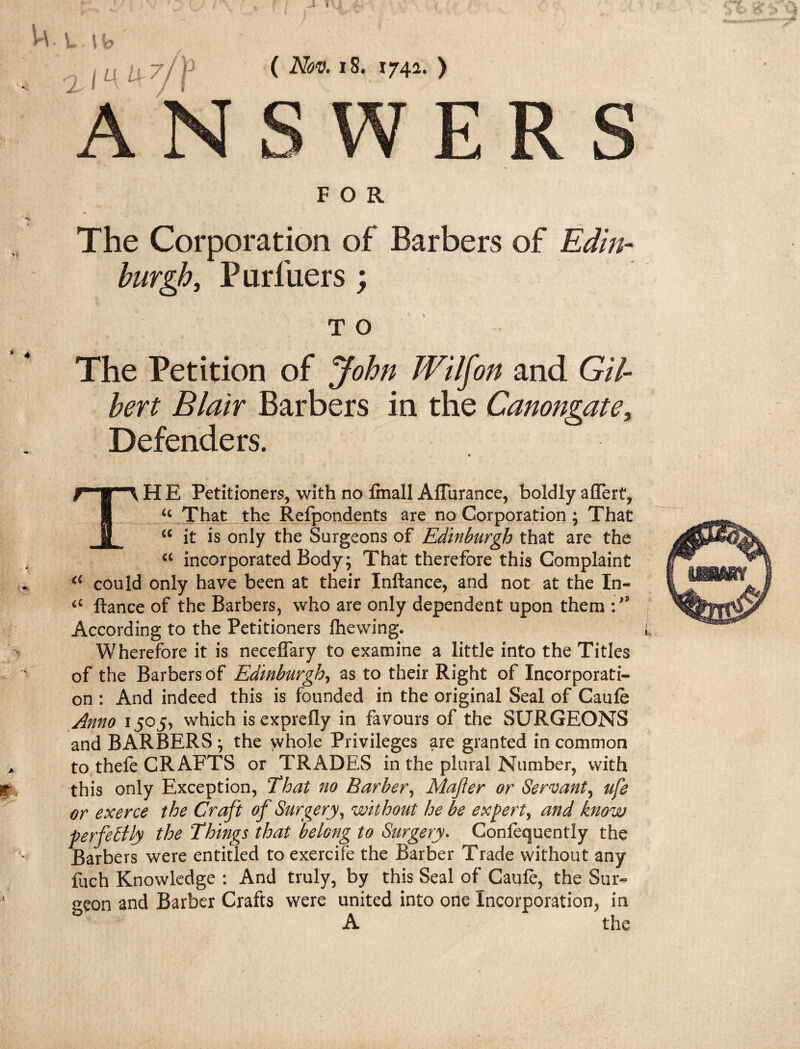 Life m M 7j P ( Nov. 18. 174a. ) ANSWERS FOR The Corporation of Barbers of Edin¬ burgh, Purfuers; t o The Petition of John Wilfon and Gil¬ bert Blair Barbers in the Canongate, Defenders. TH E Petitioners, with no finall Aflurance, boldly aflert, u That the Refpondents are no Corporation ; That “ it is only the Surgeons of Edinburgh that are the cc incorporated Body; That therefore this Complaint a could only have been at their Inftance, and not at the In- iC fiance of the Barbers, who are only dependent upon them :,s According to the Petitioners ihewing. Wherefore it is neceflary to examine a little into the Titles of the Barbers of Edinburgh, as to their Right of Incorporati¬ on : And indeed this is founded in the original Seal of Caufe Anno 1505, which is exprefly in favours of the SURGEONS and BARBERS; the whole Privileges are granted in common to thefe CRAFTS or TRADES in the plural Number, with this only Exception, That no Barber, Mafter or Servant, ufe or exerce the Craft of Surgery, without he be expert, and know perfectly the Things that belong to Surgery. Conlequently the Barbers were entitled to exercife the Barber Trade without any fuch Knowledge : And truly, by this Seal of Caule, the Sur¬ geon and Barber Crafts were united into one Incorporation, in A the