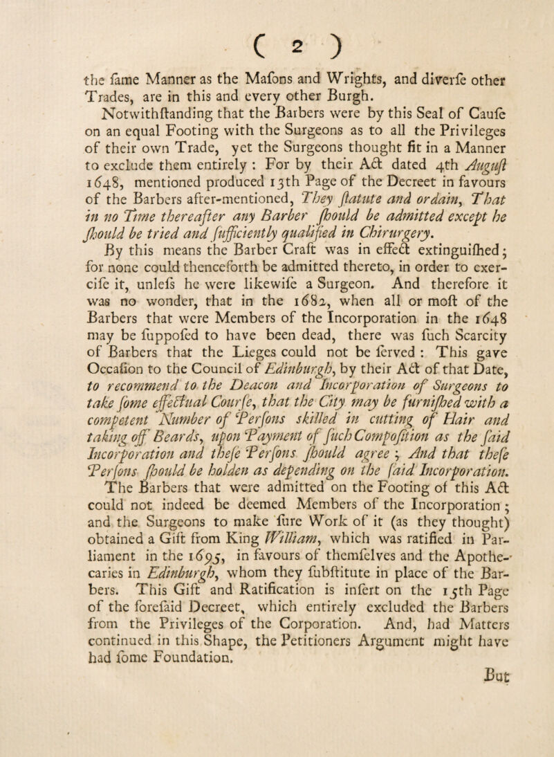 the fame Manner as the Mafons and Wrights, and diverfe other Trades, are in this and every other Burgh. Notwithflanding that the Barbers were by this Seal of Caufe on an equal Footing with the Surgeons as to all the Privileges of their own Trade, yet the Surgeons thought fit in a Manner to exclude them entirely : For by their Ad dated 4th Augufl 1648, mentioned produced 13th Page of the Decreet in favours of the Barbers after-mentioned, They ftatute and ordain, That in no Time thereafter any Barber Jbonld be admitted except he Jhould be tried and Efficiently qualified in Chirurgery. By this means the Barber Craft was in effed extinguiihed; for none could thenceforth be admitted thereto, in order to exer- cife it, unlefs he were likewife a Surgeon. And therefore it was no wonder, that in the 168 a, when all or moft of the Barbers that were Members of the Incorporation in the 1648 may be fuppofed to have been dead, there was fuch Scarcity of Barbers that the Lieges could not be ferved : This gave Occafion to the Council of Edinburgh, by their Ad of that Date, to recommend to the Deacon and Incorporation of Surgeons to take forne effectual Courfe, that the City may be furnijhed with a competent Number of Terfons skilled in cutting of Hair and taking off Beards, upon Tayment of fuch Compofition as the faid Incorporation and theje :Perfons Jhould agree ; And that thefe Terfons foould be holden as depending on the (aid Incorporation. The Barbers that were admitted on the Footing of this Ad could not indeed be deemed Members of the Incorporation ; and the Surgeons to make fure Work of it (as they thought) obtained a Gift from King fVUUam, which was ratified in Par¬ liament in the 165)5, in favours of themfelves and the Apothe-* caries in Edinburgh, whom they fubftitute in place of the Bar¬ bers. This Gift and Ratification is infert on the 15th Page of the forefaid Decreet* which entirely excluded the Barbers from the Privileges of the Corporation. And, had Matters continued in this Shape, the Petitioners Argument might have had fome Foundation.
