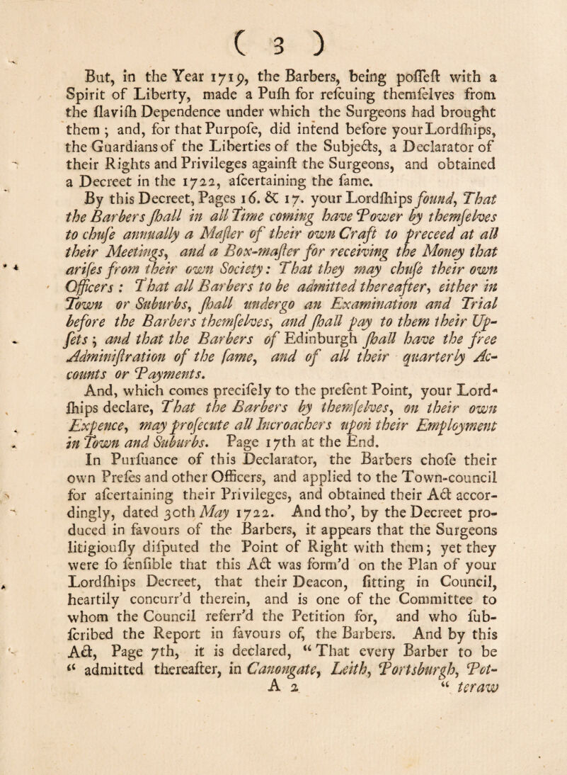 Spirit of Liberty, made a Pufh for refcuing themfelves from the flavifh Dependence under which the Surgeons had brought them ; and, for that Purpofe, did intend before yourLordfhips, the Guardians of the Liberties of the Subjefts, a Declarator of their Rights and Privileges againft the Surgeons, and obtained a Decreet in the 1722, afcertaining the fame. By this Decreet, Pages 16. & 17. your Lordfliips found, That the Barbers fhall in all Time coming have Tower by themfelves to chufe annually a Mafier of their own Craft to preceed at all their Meetings, and a Box-wafer for receiving the Money that arifes from their own Society: That they may chufe their own Officers : That all Barbers to be admitted thereafter, either in Town or Suburbs, fhall undergo an Examination and Trial before the Barbers themfelves, and fhall pay to them their Up- fits ; and that the Barbers of Edinburgh fhall have the free Adminif ration of the fame, and of all their quarterly Ac¬ counts or Payments. And, which comes precifely to the prefect Point, your Lord- fhips declare, That the Barbers by themfelves, on their own Expence, may prof cent e all Incroachers upon their Employment in Town and Suburbs. Page 17th at the End. In Purfuance of this Declarator, the Barbers chofe their own Prefes and other Officers, and applied to the Town-council for afcertaining their Privileges, and obtained their Ad: accor¬ dingly, dated 30th May 1722. Andtho’, by the Decreet pro¬ duced in favours of the Barbers, it appears that the Surgeons litigioufly difputed the Point of Right with them; yet they were fb fenfible that this Aft was form'd on the Plan of your Lordfhips Decreet, that their Deacon, fitting in Council, heartily concurred therein, and is one of the Committee to whom the Council referred the Petition for, and who fub- feribed the Report in favours of, the Barbers. And by this Aft, Page 7th, it is declared, 16 That every Barber to be admitted thereafter, in Canongate, Leith, Tortsburgh, Tot- A 2 “ teraw