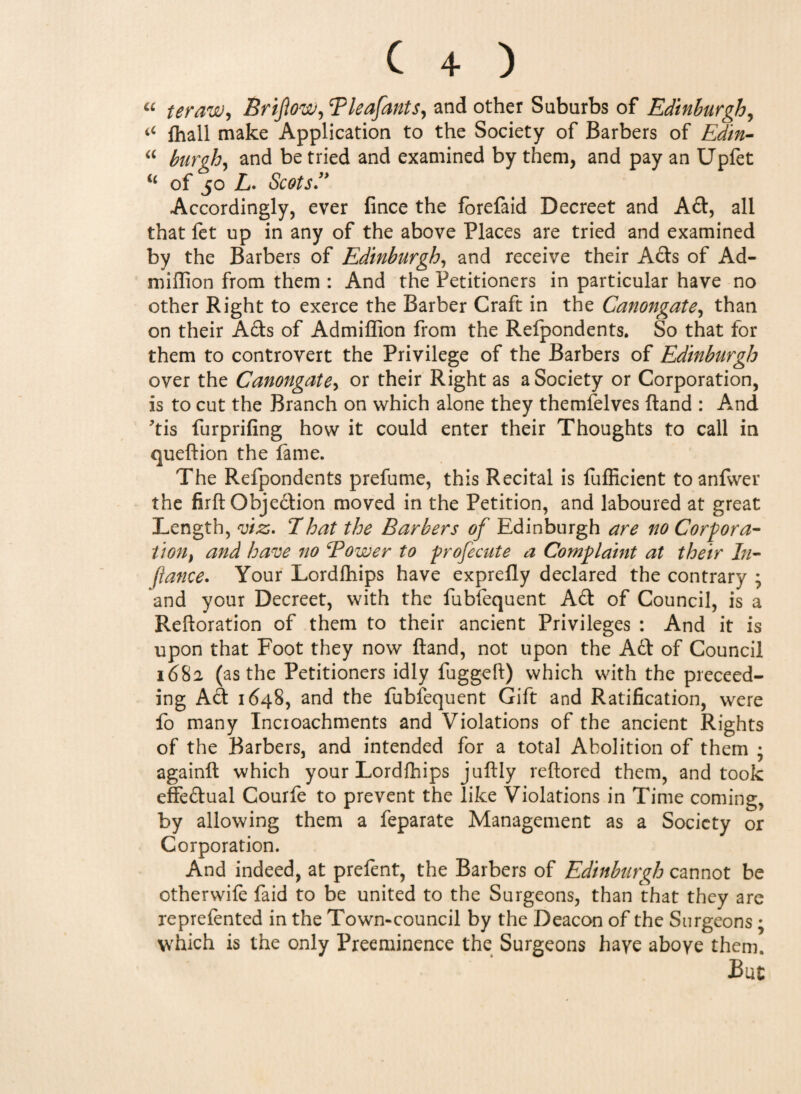 “ ter aw, Brijlow, Bleafants, and other Suburbs of Edinburgh, iC fhall make Application to the Society of Barbers of Ed/n- “ burgh, and be tried and examined by them, and pay an Upfet of 50 L. Scots'* Accordingly, ever fince the forefaid Decreet and Ad, all that fet up in any of the above Places are tried and examined by the Barbers of Edinburgh, and receive their Acts of Ad- million from them : And the Petitioners in particular have no other Right to exerce the Barber Craft in the Canongate, than on their Ads of Admiffion from the Refpondents. So that for them to controvert the Privilege of the Barbers of Edinburgh over the Canongate, or their Right as a Society or Corporation, is to cut the Branch on which alone they themfelves ftand : And tis furprifing how it could enter their Thoughts to call in queftion the lame. The Refpondents prefume, this Recital is fufficient to anfvver the firft Obje£tion moved in the Petition, and laboured at great Length, viz,. That the Barbers of Edinburgh are no Corpora¬ tion, and have no Bower to profecute a Complaint at their In- fiance. Your Lordfhips have exprelly declared the contrary ; and your Decreet, with the fubfequent Ad of Council, is a Reftoration of them to their ancient Privileges : And it is upon that Foot they now ftand, not upon the Ad of Council 1682 (as the Petitioners idly fuggeft) which with the preceed- ing Ad 1648, and the fubfequent Gift and Ratification, were fo many Incioachments and Violations of the ancient Rights of the Barbers, and intended for a total Abolition of them • againft which your Lordfhips juftly reftored them, and took effedual Courfe to prevent the like Violations in Time coming, by allowing them a feparate Management as a Society or Corporation. And indeed, at prefent, the Barbers of Edinburgh cannot be otherwile faid to be united to the Surgeons, than that they are reprelented in the Town-council by the Deacon of the Surgeons • which is the only Preeminence the Surgeons haye aboye them.