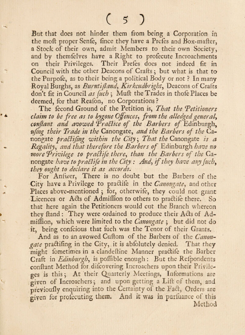 But that does not hinder them from being a Corporation m the mod proper Senfe, fince they have a Prefes and Box-mafter, a Stock of their own, adroit Members to their own Society, and by themfelves have a Right to profecute Incroachments on their Privileges. Their Prefes does not indeed fit in Council with the other Deacons of Crafts; but what is that to the Purpofe, as to their being a political Body or not ? In many Royal Burghs, as Burntifland> Kirkcudbright, Deacons of Crafts don't fit in Council as (uch ; Muft the Trades in thole Places be deemed, for that Reafon, no Corporations ? The fecond Ground of the Petition is, That the ^Petitioners claim to be free as to bygone Qjfences, from the alledged general^ confant and avowed TraPlice of the Barbers of Edinburgh, ufmg their Trade in the Canongate, and the Barbers of the Ca¬ li ongate fraPlifng within the City ; That the Canongate is a Regality, and that therefore the Barbers of Edinburgh have no wore privilege to pracdife there, than the Barbers of the Ca¬ nongate have to praPUfe in the City : And\ if they have any filch y they ought to declare it as accords. For Anfwer, There is no doubt but the Barbers of the City have a Privilege to pradife in the Canongate, and other Places above-mentioned ; for, otherwife, they could not grant Licences or Ads of Admiffion to others to pradife there. So that here again the Petitioners would cut the Branch ’whereon they ftand : They were ordained to produce their Ads of Ad¬ miffion, which were limited to the Canongate ; but did not do it, being confcious that iuch was the Tenor of their Grants, And as to an avowed Cuftom of the Barbers of the Canon¬ gate pradifing in the City, it is abfblutely denied. That they might fometimes in a clandeftine Manner pradife the Barber Craft in Edinburgh, is poffible enough: But the Refpondents conftant Method for diieovering Incroachers upon their Privile¬ ges is this; At their Quarterly Meetings, Informations are given of Incroachers; and upon getting a Lift of them, and previoufly enquiring into the Certainty of the Fad, Orders are given for profecuting them. And it was in purfuance of this Method
