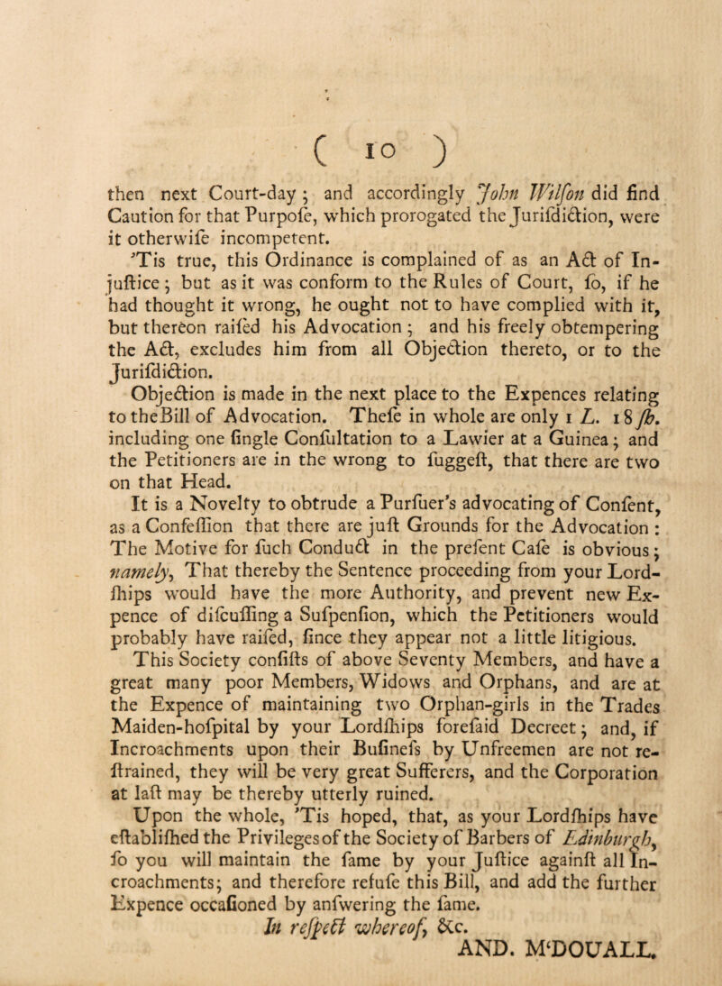 ; ' C JO ) then next Court-day ; and accordingly John Wtlfon did find Caution for that Purpofe, which prorogated the Jurifdiftion, were it otherwife incompetent. ■’Tis true, this Ordinance is complained of as an Aft of In- juftice ; but as it was conform to the Rules of Court, fo, if he had thought it wrong, he ought not to have complied with it, but thereon railed his Advocation ; and his freely obtempering the Aft, excludes him from all Objeftion thereto, or to the Jurifdiftion. Objeftion is made in the next place to the Expences relating totheBill of Advocation. Thefe in whole are only i L. 18 Jb* including one (ingle Confutation to a Lawier at a Guinea; and the Petitioners are in the wrong to fuggeft, that there are two on that Head. It is a Novelty to obtrude aPurfuer’s advocating of Confent, as aConfeffion that there are juft Grounds for the Advocation : The Motive for fuch Conduft in the prefent Cafe is obvious; namely, That thereby the Sentence proceeding from your Lord¬ fhips would have the more Authority, and prevent new Ex¬ pence of difeufling a Sufpenfion, which the Petitioners would probably have railed, fince they appear not a little litigious. This Society confifts of above Seventy Members, and have a great many poor Members, Widows and Orphans, and are at the Expence of maintaining two Orphan-girls in the Trades Maiden-hofpital by your Lordfhips forefaid Decreet; and, if Incroachments upon their Bufinefs by Unfreemen are not re- ftrained, they will be very great Sufferers, and the Corporation at laft may be thereby utterly ruined. Upon the whole, 'Tis hoped, that, as your Lordfhips have cftablilhed the Privileges of the Society of Barbers of Edinburgh, fo you will maintain the fame by your Juftice againft all In¬ croachments; and therefore refufe this Bill, and add the further Expence occafioned by anfwering the fame. In rejpetl whereof, &c. AND. MDOUALL*