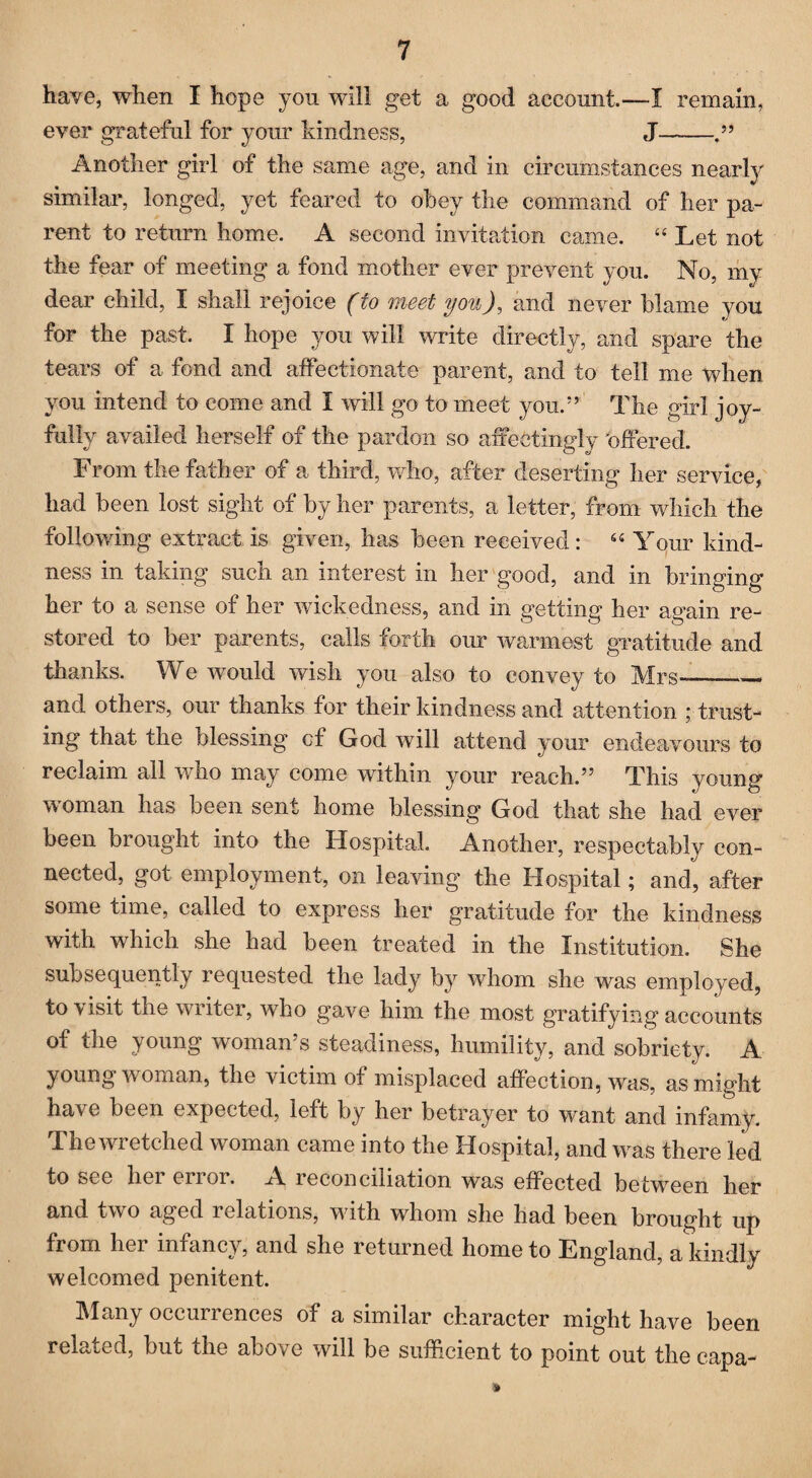 have, when I hope you will get a good account—I remain, ever grateful for your kindness, J- Another girl of the same age, and in circumstances nearly similar, longed, yet feared to obey the command of her pa¬ rent to return home. A second invitation came. “Let not the fear of meeting a fond mother ever prevent you. No, my dear child, I shall rejoice (to meet you), and never blame you for the past. I hope you will write directly, and spare the tears of a fond and affectionate parent, and to tell me when you intend to come and I will go to meet you.” The girl joy¬ fully availed herself of the pardon so affectingly 'offered. From the father of a third, who, after deserting her service, had been lost sight of by her parents, a letter, from which the followdng extract is given, has been received: “ Your kind¬ ness in taking such an interest in her good, and in bringing her to a sense of her wickedness, and in getting her again re¬ stored to ber parents, calls forth our warmest gratitude and thanks. We would wish you also to convey to Mrs-_ and others, our thanks for their kindness and attention ; trust¬ ing that the blessing of God will attend your endeavours to reclaim all who may come within your reach.” This young- woman has been sent home blessing God that she had ever been brought into the Hospital. Another, respectably con¬ nected, got employment, on leaving the Hospital; and, after some time, called to express her gratitude for the kindness with which she had been treated in the Institution. She subsequently requested the lady by whom she was employed, to visit the writer, who gave him the most gratifying accounts of the young woman’s steadiness, humility, and sobriety. A young woman, the victim of misplaced affection, was, as might have been expected, left by her betrayer to wrant and infamy. The wretched woman came into the Hospital, and was there led to see hei enor. A reconciliation was effected betwreen her and two aged relations, with whom she had been brought up from her infancy, and she returned home to England, a kindly welcomed penitent. Many occurrences of a similar character might have been related, but the above will be sufficient to point out the capa-