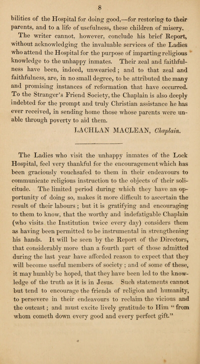 bilities of the Hospital for doing good,—for restoring to their parents, and to a life of usefulness, these children of misery* The writer cannot, however, conclude his brief Report, without acknowledging the invaluable services of the Ladies who attend the Hospital for the purpose of imparting religious knowledge to the unhappy inmates. Their zeal and faithful¬ ness have been, indeed, unwearied; and to that zeal and faithfulness, are, in no small degree, to be attributed the many and promising instances of reformation that have occurred. To the Stranger’s Friend Society, the Chaplain is also deeply indebted for the prompt and truly Christian assistance he has ever received, in sending home those whose parents were un¬ able through poverty to aid them. LACHLAN MACLEAN, Chaplain,. The Ladies who visit the unhappy inmates of the Lock Hospital, feel very thankful for the encouragement which has been graciously vouchsafed to them in their endeavours to communicate religious instruction to the objects of their soli¬ citude. The limited period during which they have an op¬ portunity of doing so, makes it more difficult to ascertain the result of their labours ; but it is gratifying and encouraging to them to know, that the worthy and indefatigable Chaplain (who visits the Institution twice every day) considers them as having been permitted to be instrumental in strengthening his hands. It will be seen by the Report of the Directors, that considerably more than a fourth part of those admitted during the last year have afforded reason to expect that they will become useful members of society ; and of some of these, it may humbly be hoped, that they have been led to the know¬ ledge of the truth as it is in Jesus. Such statements cannot but tend to encourage the friends of religion and humanity, to persevere in their endeavours to reclaim the vicious and the outcast; and must excite lively gratitude to Him 44 from whom cometh down every good and every perfect gift.”