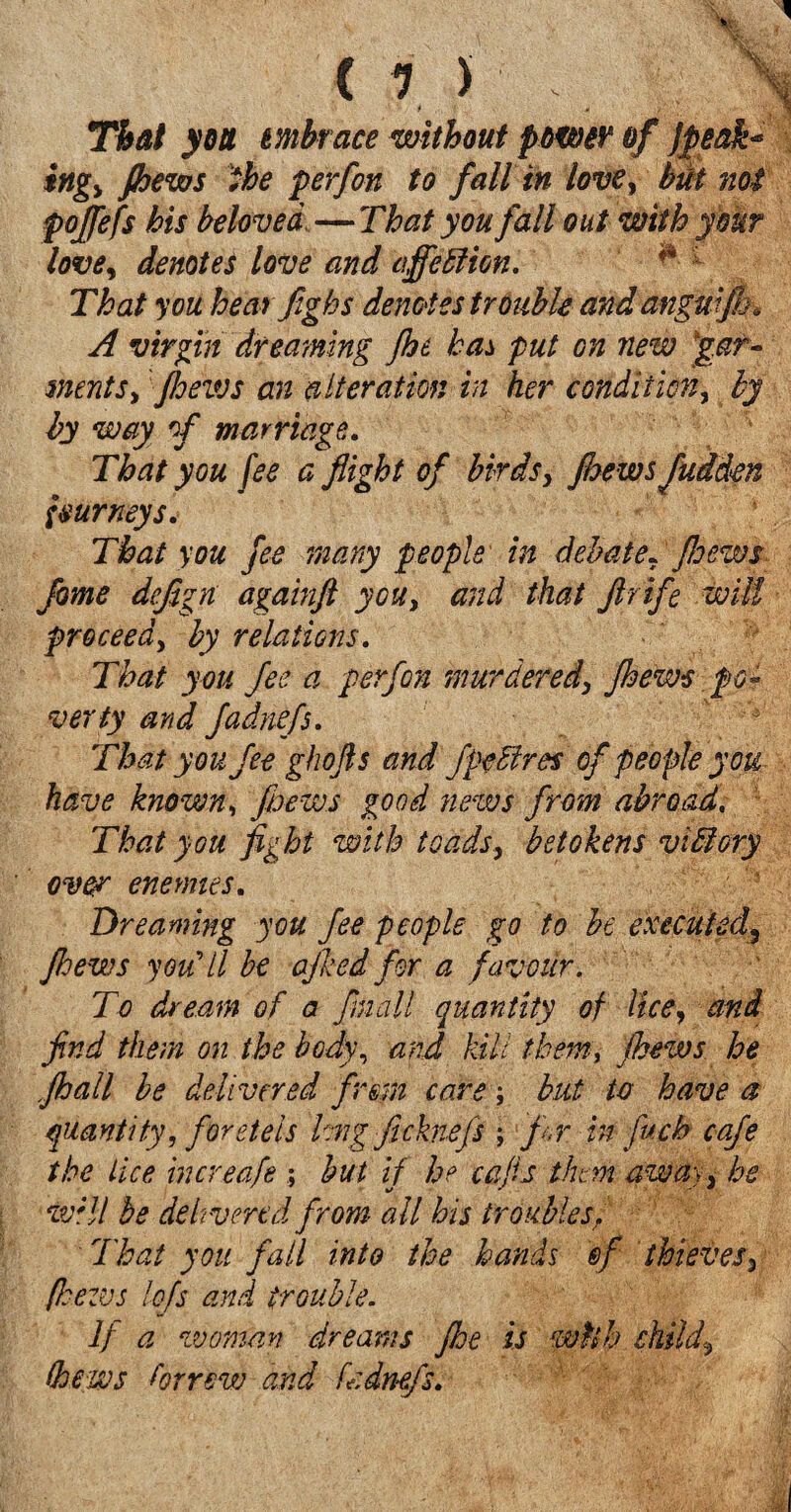 That you mbrace without power of jfieak* ingy {hews the perfon to fall in love, but not poffefs his beloved,—That you fall out with your love, denotes love and affe Elion. That you heat fighs denotes trouble and angmfk, A virgin dreaming floe has put on new 'gar¬ ments, floeivs an alteration in her condition, by by way of marriage.. That you fee a flight of birds, Jbews fudden Imrneys. That you fee many people in debate* floews fame dcfign againfl you, and that ftrife will proceed, by relations. That you fee a perfon murdered, fiews po¬ verty and fadnefs. That you fee ghofts and jpeEires of people you have known, floews good news from abroad. : That you fight with toads, betokens vitlory over eneynies. Dreaming you fee people go to be executed, flews you’ll be ajked for a favour. To dream of a fm'all quantity of lice, and find them on the body, and kill them, flews he flail be delivered firm care; but to have a quantity, foretels hng fichiefs ; fir in fuch cafe the Lice increafe ; but if he cafis them away, he will be delivered from all his troubles. That you fall into the hands @f thieves, /hews lojs and trouble. If a vsoman dreams fie is wtih child\ thews borrow and fr.dnefs.