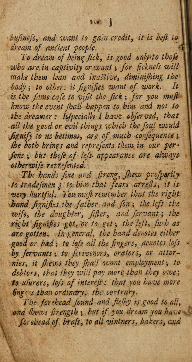 dream of ancient 'people. To dream ef being fick, is good only Ho thofi who are in captivity or want $ for ft chiefs will make them lean and inactive, diminifhing the body ; to others it Signifies want of work. It is the fame cafe to vifit the fick; for you muft know the event jhall happen to him and not to the dreamer: Efpecially 1 havt obferved, that all the good or evil things which the foul would Signify to as betimes, are of much confequence ; (he both brings and represents them in our per- fens v but thofi of left appearance are always* otherwife reprfmted. The hands fine and firong, fliew prof parity to tradefrnen ^ to him that fears arrefls, it is very hurtful. You mufi remember that the right hand Signifies the father and fim ; the left the wife, the daughter, fifler, and firvant; the right Signifies got, or to get *, the left, fuch as are gotten. In general, the hand denotes either good or bad; to lofi all the fingers, denotes lofs - by Jervants ·, to ferivenors, orators, or at tor- nies, it /hews they flea i want employment; to debtors, that they will pay more- than they owe; to ufurers, lofi of inter eftthat you have more Ungers than ordinary, the contrary. The forehead found and fiefl.y is good to all, and (hews Strength ; but if you dream you have [ forehead of brafs, to all vintners, bakers, and