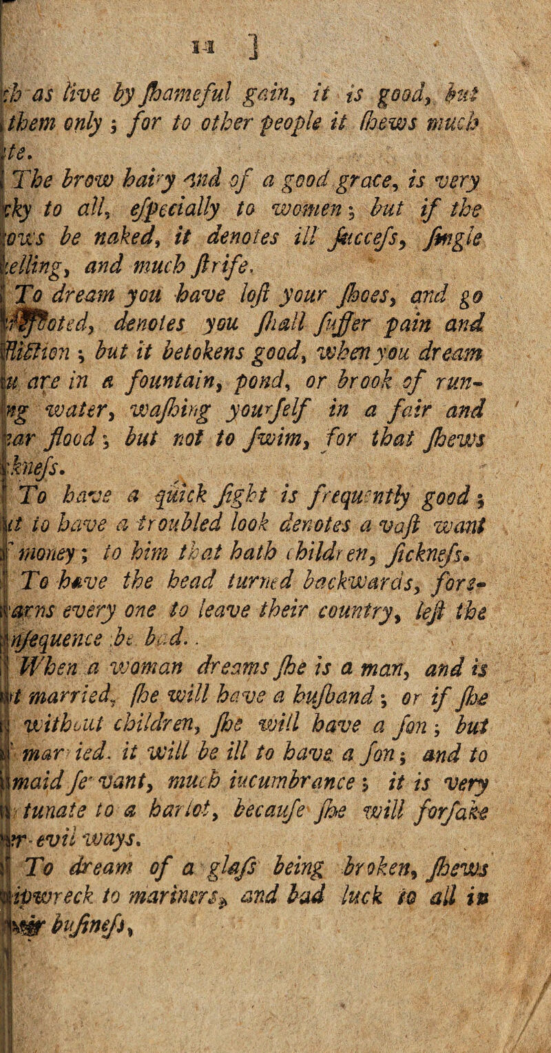 iJI ] φ as live by flameful gain, it is goad, but j them only ; for to other people it /hews much tie. 1 The brow baby and of a good grace, is very vky to all, efpecially to women; but if the lows be naked, it denotes ill fliccefs, flngle helling, and much ftrife. | To dream you have Ιοβ your pees, and go looted, denotes you fiiall fufler pain and UidHcn ·, but it betokens good, when you dream u are in a fountain, pond, or brook of run- ng watery wafloirg yourfelf in a fair and wr flood \ but not to fwimy for that flews | knefs. | To have a quick fight is frequently good, Sit to have a troubled look denotes a vaft want 7money; to him that hath children, fleknefs. To heave the bead turned backwards, fore- arm every one to leave their country, left the gnjequence ft bud.. ij When a vjoman dreams fie is a man, and is M married\ (he will have a hufband; or if flee without children, fie will have a fort; but I’ mar ied. it will be ill to have a fon; and to \\maid fe vanty much incumbrance; it is very \\ tunate to a harlot, becaufe fie will forfabe mr-evil ways. Η To dream of a ghfs being broken, flews ipwreck to mariners^ and bad luck to all in \wbufimfiy