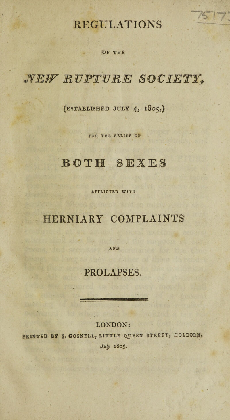 REGULATIONS OF THE MEW RUPTURE SOCIETY* (ESTABLISHED JULY 4* 1805,) TOR THE RELIEF OP % BOTH SEXES AFFLICTED WITH HERNIARY COMPLAINTS AND PROLAPSES. LONDON: 5R1NTED BY S. GOSNELL, LITTLE QUEEN STREET* HOLEORJU July 1805.