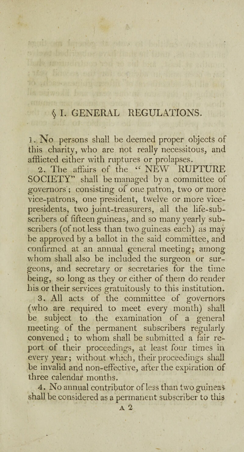 § I. GENERAL REGULATIONS. 1. No persons shall be deemed proper objects of this charity, who are not really necessitous, and afflicted either with ruptures or prolapses. 2. The affairs of the “ NEW RUPTURE SOCIETY” shall be managed by a committee of governors ; consisting of one patron, two or more vice-patrons, one president, twelve or more vice- presidents, two joint-treasurers, all the life-sub¬ scribers of fifteen guineas, and so many yearly sub¬ scribers (of not less than two guineas each) as may be approved by a ballot in the said committee, and confirmed at an annual general meeting; among whom shall also be included the surgeon or sur¬ geons, and secretary or secretaries for the time being, so long as they or either of them do render his or their services gratuitously to this institution. 3. All acts of the committee of governors (who are required to meet every month) shall be subject to the examination of a general meeting of the permanent subscribers regularly convened ; to whom shall be submitted a fair re¬ port of their proceedings, at least four times in every year; without which, their proceedings shall be invalid and non-effective, after the expiration of three calendar months. 4. No annual contributor of less than two guineas shall be considered as a permanent subscriber to this