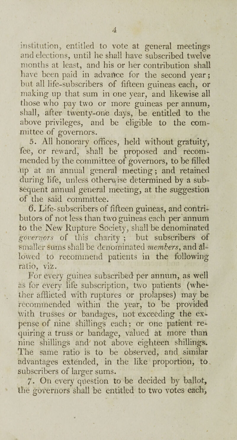 institution^ entitled to vote at general meetings and elections, until he shall have subscribed twelve months at least, and his or her contribution shall have been paid in advance for the second year; but all life-subscribers of fifteen guineas each, or making up that sum in one year, and likewise all those who pay two or more guineas per annum, shall, after twenty-one days, be entitled to the above privileges, and be eligible to the com¬ mittee of governors. 5. All honorary offices, held without gratuity, fee, or reward, shall be proposed and recom¬ mended by the committee of governors, to be filled up at an annual general meeting; and retained during life, unless otherwise determined by a sub¬ sequent annual general meeting, at the suggestion of the said committee. 6. Life-subscribers of fifteen guineas, and contri¬ butors of not less than two guineas each per annum to the New Rupture Society, shall be denominated governors of this charity ; but subscribers of Smaller sums shall be denominated members, and al¬ lowed to recommend patients in the following ratio, viz. For every guinea subscribed per annum, as well as for every life subscription, two patients (whe¬ ther afflicted with ruptures or prolapses) may be recommended within the year, to be provided with trusses or bandages, not exceeding the ex¬ pense of nine shillings each; or one patient re¬ quiring a truss or bandage, valued at more than nine shillings and not above eighteen shillings. The same ratio is to be observed, and similar advantages extended, in the like proportion, to. subscribers of larger sums. 7. On every question to be decided by ballot, the governors shall be entitled to two votes each.