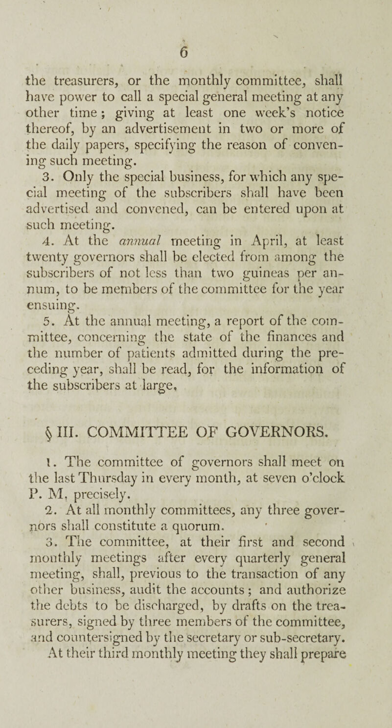 the treasurers, or the monthly committee, shall have power to call a special general meeting at any other time; giving at least one week’s notice thereof, by an advertisement in two or more of the daily papers, specifying the reason of conven¬ ing such meeting. 3. Only the special business, for which any spe¬ cial meeting of the subscribers shall have been advertised and convened, can be entered upon at such meeting. 4. At the annual meeting in April, at least twenty governors shall be elected from among the subscribers of not less than two guineas per an- num, to be members of the committee for the year ensuing. 5. At the annual meeting, a report of the com¬ mittee, concerning the state of the finances and the number of patients admitted during the pre¬ ceding year, shall be read, for the information of the subscribers at large, § III. COMMITTEE OF GOVERNORS. 1. The committee of governors shall meet on the last Thursday in every month, at seven o’clock P. M, precisely. 2. At all monthly committees, any three gover¬ nors shall constitute a quorum. 3. The committee, at their first and second » monthly meetings after every quarterly general meeting, shall, previous to the transaction of any other business, audit the accounts; and authorize the debts to be discharged, by drafts on the trea¬ surers, signed by three members of the committee, and countersigned by the secretary or sub-secretary. At their third monthly meeting they shall prepare