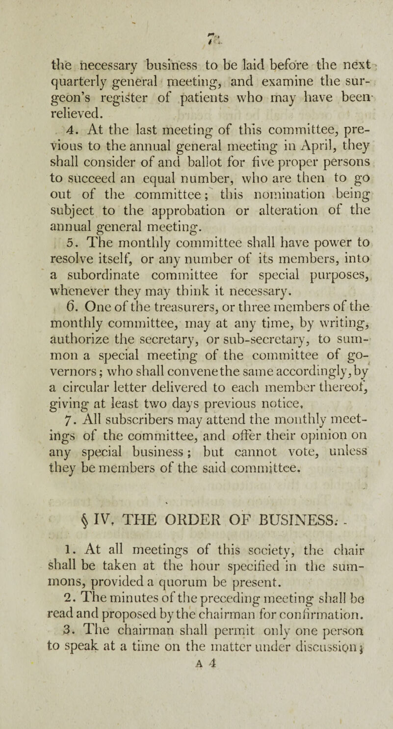 the necessary business to be laid before the next quarterly general meeting, and examine the sur¬ geon’s register of patients who may have been- relieved. 4. At the last meeting of this committee, pre¬ vious to the annual general meeting in April, they shall consider of and ballot for five proper persons to succeed an equal number, who are then to go out of the committee; this nomination being subject to the approbation or alteration of the annual general meeting. 5. The monthly committee shall have power to resolve itself, or any number of its members, into a subordinate committee for special purposes, whenever they may think it necessary. 6. One of the treasurers, or three members of the monthly committee, may at any time, by writing, authorize the secretary, or sub-secretary, to sum¬ mon a special meeting of the committee of go¬ vernors ; who shall convene the same accordingly, by a circular letter delivered to each member thereof, giving at least two days previous notice, 7. All subscribers may attend the monthly meet¬ ings of the committee, and offer their opinion on any special business; but cannot vote, unless they be members of the said committee. § IV, THE ORDER OF BUSINESS. - 1. At all meetings of this society, the chair shall be taken at the hour specified in the sum¬ mons, provided a quorum be present. 2. The minutes of the preceding meeting shall be read and proposed by the chairman for confirmation. 3. The chairman shall permit only one person to speak at a time on the matter under discussion $ A 4