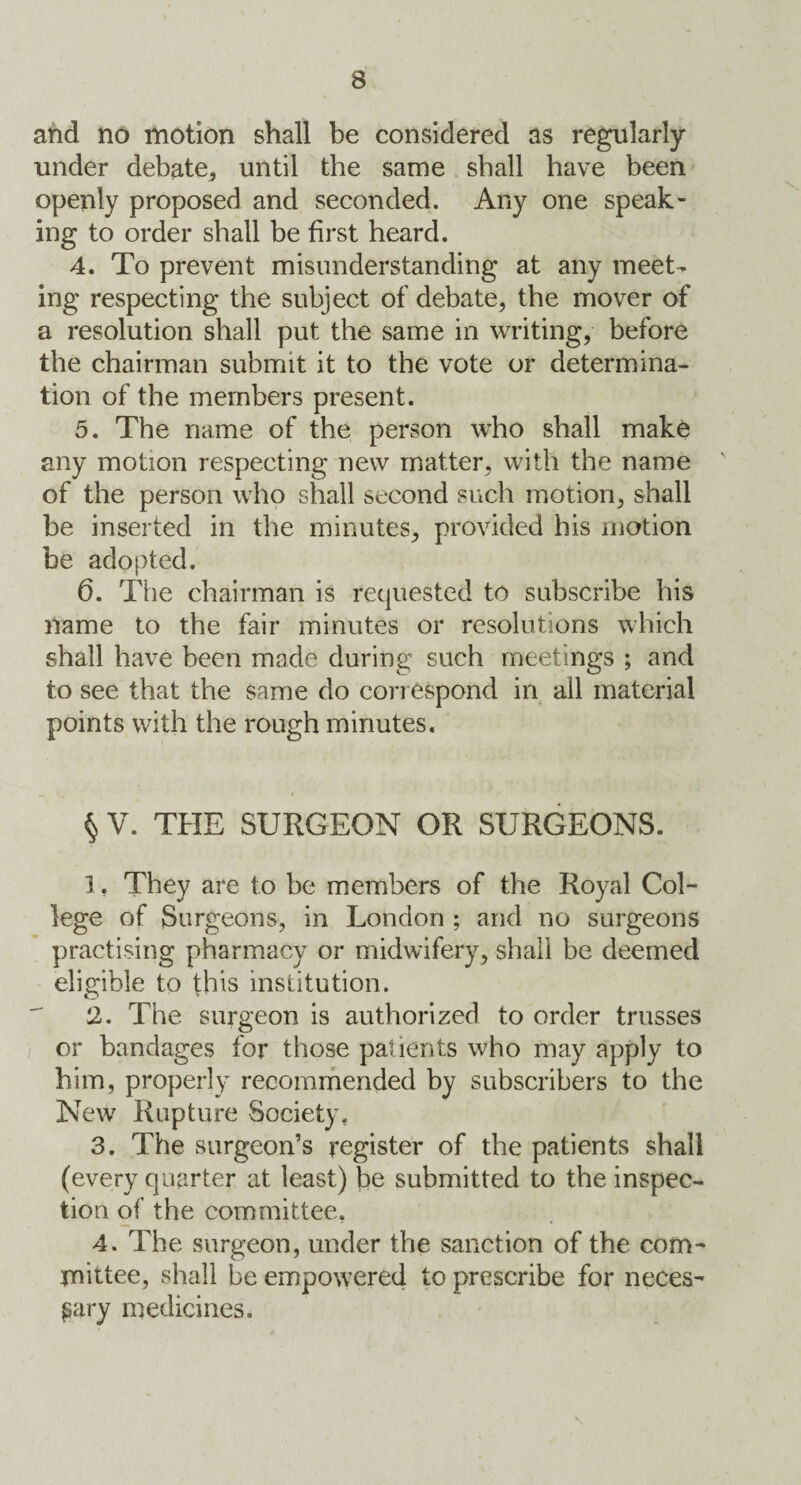 and no motion shall be considered as regularly under debate, until the same shall have been openly proposed and seconded. Any one speak¬ ing to order shall be first heard. 4. To prevent misunderstanding at any meet¬ ing respecting the subject of debate, the mover of a resolution shall put the same in writing, before the chairman submit it to the vote or determina¬ tion of the members present. 5. The name of the person who shall make any motion respecting new matter, with the name of the person who shall second such motion, shall be inserted in the minutes, provided his motion be adopted. 6. The chairman is requested to subscribe his name to the fair minutes or resolutions which shall have been made during such meetings ; and to see that the same do correspond in ail material points with the rough minutes. § V. THE SURGEON OR SURGEONS. 1. They are to be members of the Royal Col¬ lege of Surgeons, in London ; and no surgeons practising pharmacy or midwifery, shall be deemed eligible to this institution. 2. The surgeon is authorized to order trusses or bandages for those patients who may apply to him, properly recommended by subscribers to the New Rupture Society, 3. The surgeon’s register of the patients shall (every quarter at least) be submitted to the inspec¬ tion of the committee, 4. The surgeon, under the sanction of the com¬ mittee, shall be empowered to prescribe for neces¬ sary medicines. \