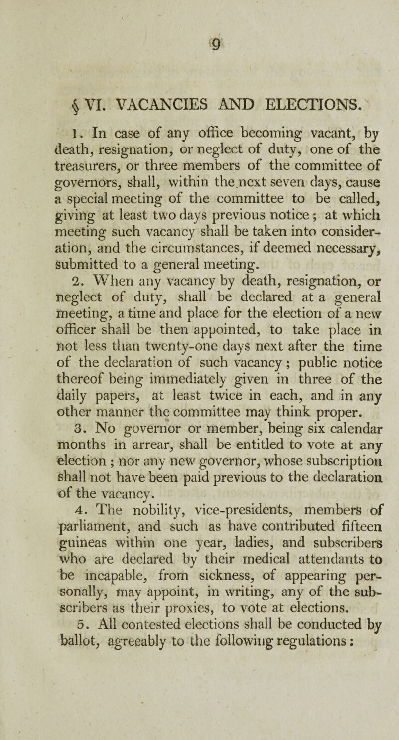 § VI. VACANCIES AND ELECTIONS. 1. In case of any office becoming vacant, by death, resignation, or neglect of duty, one of the treasurers, or three members of the committee of governors, shall, within the next seven days, cause a special meeting of the committee to be called, giving at least two days previous notice ; at which meeting such vacancy shall he taken into consider¬ ation, and the circumstances, if deemed necessary, submitted to a general meeting. 2. When any vacancy by death, resignation, or neglect of duty, shall be declared at a general meeting, a time and place for the election of a new officer shall be then appointed, to take place in not less than twenty-one days next after the time of the declaration of such vacancy; public notice thereof being immediately given in three of the daily papers, at least twice in each, and in any other manner the committee may think proper. 3. No governor or member, being six calendar months in arrear, shall be entitled to vote at any election ; nor any new governor, whose subscription shall not have been paid previous to the declaration of the vacancy. 4. The nobility, vice-presidents, members of parliament, and such as have contributed fifteen guineas within one year, ladies, and subscribers who are declared by their medical attendants to be incapable, from sickness, of appearing per¬ sonally, may appoint, in writing, any of the sub¬ scribers as their proxies, to vote at elections. 5. All contested elections shall be conducted by ballot, agreeably to the following regulations: