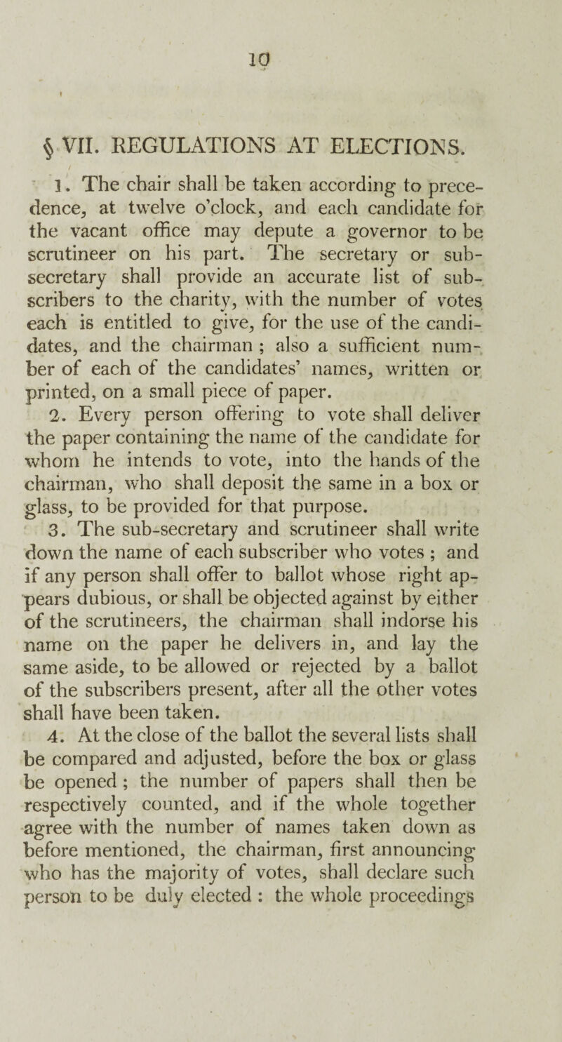 § VII. REGULATIONS AT ELECTIONS. / ]. The chair shall be taken according to prece¬ dence, at twelve o’clock, and each candidate for the vacant office may depute a governor to be scrutineer on his part. The secretary or sub¬ secretary shall provide an accurate list of sub¬ scribers to the charity, with the number of votes each is entitled to give, for the use of the candi¬ dates, and the chairman ; also a sufficient num¬ ber of each of the candidates’ names, written or printed, on a small piece of paper. 2. Every person offering to vote shall deliver the paper containing the name of the candidate for whom he intends to vote, into the hands of the chairman, who shall deposit the same in a box or glass, to be provided for that purpose. 3. The sub-secretary and scrutineer shall write down the name of each subscriber who votes ; and if any person shall offer to ballot whose right ap¬ pears dubious, or shall be objected against by either of the scrutineers, the chairman shall indorse his name on the paper he delivers in, and lay the same aside, to be allowed or rejected by a ballot of the subscribers present, after all the other votes shall have been taken. 4. At the close of the ballot the several lists shall be compared and adjusted, before the box or glass be opened; the number of papers shall then be respectively counted, and if the whole together agree with the number of names taken down as before mentioned, the chairman, first announcing who has the majority of votes, shall declare such person to be duly elected : the whole proceedings
