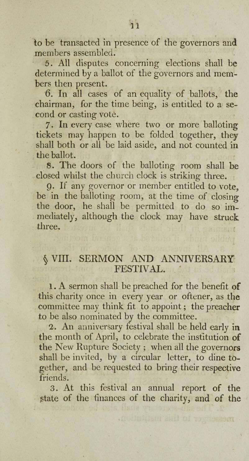 to be transacted in presence of the governors and members assembled. 5. All disputes concerning elections shall be determined by a ballot of the governors and mem¬ bers then present. 6. In all cases of an equality of ballots, the chairman, for the time being, is entitled to a se¬ cond or casting vote. 7. In every case where two or more balloting tickets may happen to be folded together, they shall both or all be laid aside, and not counted in the ballot. 8. The doors of the balloting room shall be closed whilst the church clock is striking three. g. If any governor or member entitled to vote, be in the balloting room, at the time of closing the door, he shall be permitted to do so im¬ mediately, although the clock may have struck three. §VIII. SERMON AND ANNIVERSARY FESTIVAL. • 1. A sermon shall be preached for the benefit of this charity once in every year or oftener, as the committee may think fit to appoint; the preacher to be also nominated by the committee. 2. An anniversary festival shall be held early in the month of April, to celebrate the institution of the New Rupture Society ; when all the governors shall be invited, by a circular letter, to dine to¬ gether, and be requested to bring their respective friends. 3. At this festival an annual report of the $tate of the finances of the charity, and of the