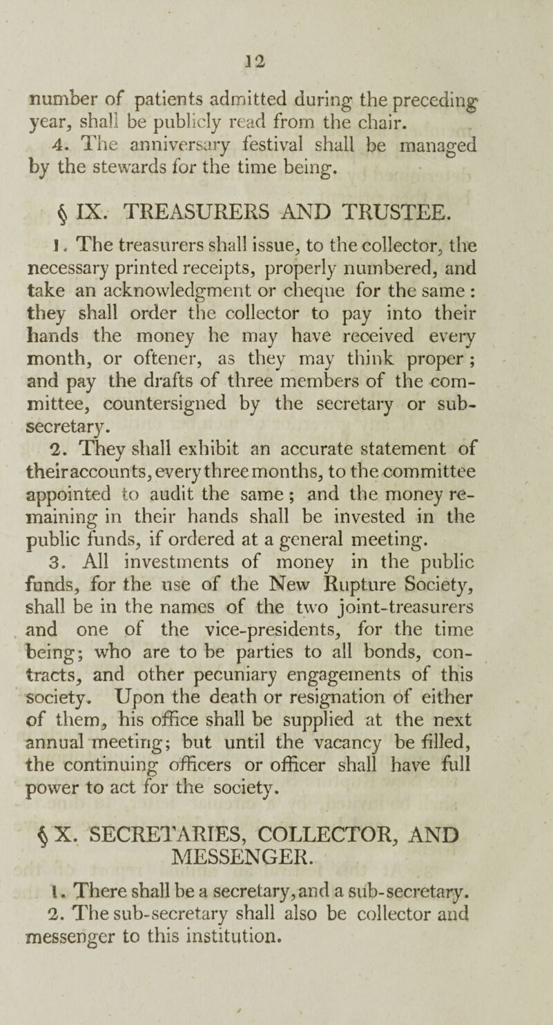 number of patients admitted during the preceding year, shall be publicly read from the chair. 4. The anniversary festival shall be managed by the stewards for the time being. § IX. TREASURERS AND TRUSTEE. 1. The treasurers shall issue., to the collector, the necessary printed receipts, properly numbered, and take an acknowledgment or cheque for the same : they shall order the collector to pay into their hands the money he may have received every month, or oftener, as they may think proper ; and pay the drafts of three members of the com¬ mittee, countersigned by the secretary or sub¬ secretary. 2. They shall exhibit an accurate statement of their accounts, every three months, to the committee appointed to audit the same; and the money re¬ maining in their hands shall be invested in the public funds, if ordered at a general meeting. 3. All investments of money in the public funds, for the use of the New Rupture Society, shall be in the names of the two joint-treasurers and one of the vice-presidents, for the time being; who are to be parties to all bonds, con¬ tracts, and other pecuniary engagements of this society. Upon the death or resignation of either of them, his office shall be supplied at the next annual meeting; but until the vacancy be filled, the continuing officers or officer shall have full power to act for the society. $ X. SECRETARIES, COLLECTOR, AND MESSENGER. 1. There shall be a secretary, and a sub-secretary. 2. The sub-secretary shall also be collector and messenger to this institution.