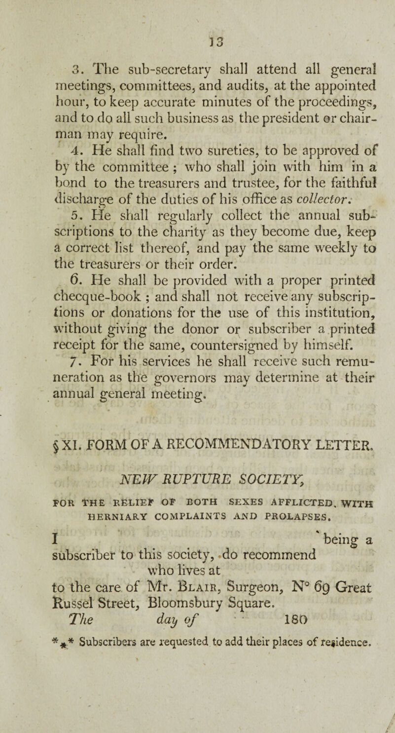 3. The sub-secretary shall attend all general meetings, committees, and audits, at the appointed hour, to keep accurate minutes of the proceedings, and to do all such business as the president or chair¬ man may require. 4. He shall find two sureties, to be approved of by the committee ; who shall join with him in a bond to the treasurers and trustee, for the faithful discharge of the duties of his office as collector. 5. Fie shall regularly collect the annual sub¬ scriptions to the charity as they become due, keep a correct list thereof, and pay the same weekly to the treasurers or their order. 6. He shall be provided with a proper printed checque-book ; and shall not receive any subscrip¬ tions or donations for the use of this institution, without giving the donor or subscriber a printed receipt for the same, countersigned by himself. 7- For his services he shall receive such remu¬ neration as the governors may determine at their annual general meeting. § XI. FORM OF A RECOMMENDATORY LETTER, NEW RUPTURE SOCIETY, FOR THE RELIEF OF BOTH SEXES AFFLICTED, WITH HERNIARY COMPLAINTS AND PROLAPSES. I being a subscriber to this society, do recommend who lives at to the care of Mr. Blair, Surgeon, N° 69 Great Russel Street, Bloomsbury Square. The day of • * 180 *** Subscribers are requested to add their places of residence. :