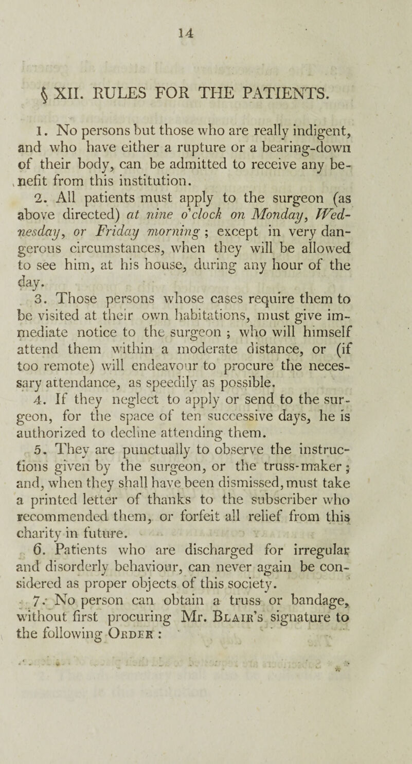 \ § XII. RULES FOR THE PATIENTS. 1. No persons but those who are really Indigent, and who have either a rupture or a bearing-down of their body, can be admitted to receive any be¬ nefit from this institution. 2. All patients must apply to the surgeon (as above directed) at nine o'clock on Monday, Wed¬ nesday, or Friday morning ; except in very dan¬ gerous circumstances, when they will be allowed to see him, at his house, during any hour of the day. 3. Those persons whose cases require them to be visited at their own habitations, must give im¬ mediate notice to the surgeon ; who will himself attend them within a moderate distance, or (if too remote) will endeavour to procure the neces¬ sary attendance, as speedily as possible. 4. If they neglect to apply or send to the sur¬ geon, for the space of ten successive days, he is authorized to decline attending them. 5. They are punctually to observe the instruc¬ tions given by the surgeon, or the truss-maker ; and, when they shall have been dismissed, must take a printed letter of thanks to the subscriber who recommended them, or forfeit all relief from this charity in future. 6. Patients who are discharged for irregular and disorderly behaviour, can never again be con¬ sidered as proper objects of this society. 7-' No person can obtain a truss or bandage, without first procuring Mr. Blair’s signature to the following Order :