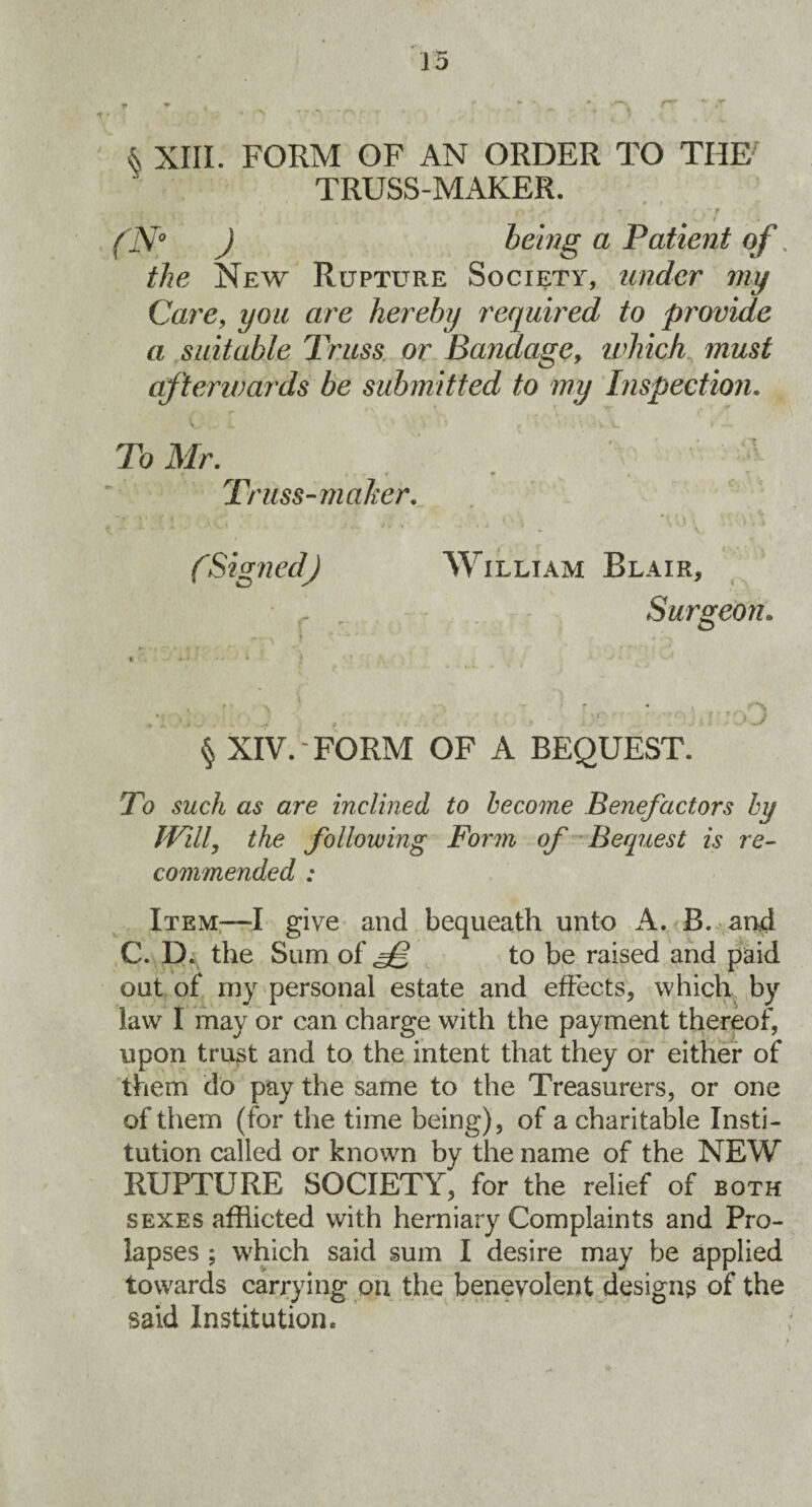 & XIII. FORM OF AN ORDER TO THE' TRUSS-MAKER. r / ... % - ' #•> A* T . •' .F _ l^iV0 J a Patient of. the New Rupture Society, under my Care, are hereby required to provide a suitable Truss or Bandagey which must afterwards be submitted to my Inspection. V I A 1 ' i' ! ? -a. v. . ■ To Mr. Truss-maker. r.f. 1 . Av'i .' -.1 .j i ;v '• •. > fSignedJ William Blair, f , Surgeon. •- x ?*•* '■*' ^ ^ ^ * f ’* ., A * v«. ^ I r „V _ '' ; J § XIV. FORM OF A BEQUEST. To such as are inclined to become Benefactors by Will, the following Form of Bequest is re¬ commended : Item—I give and bequeath unto A. B. and C. D. the Sum of to be raised and paid out of my personal estate and effects, which by law I may or can charge with the payment thereof, upon trust and to the intent that they or either of them do pay the same to the Treasurers, or one of them (for the time being), of a charitable Insti¬ tution called or known by the name of the NEW RUPTURE SOCIETY, for the relief of both sexes afflicted with herniary Complaints and Pro¬ lapses ; which said sum I desire may be applied towards carrying on the benevolent designs of the said Institution.