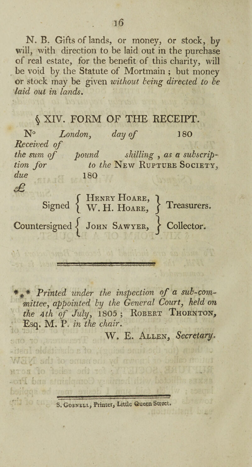 N. B. Gifts of lands, or money, or stock, by will, with direction to be laid out in the purchase of real estate, for the benefit of this charity, will be void by the Statute of Mortmain ; but money or stock may be given without being directed to be laid out in lands. § XIV. FORM OF THE RECEIPT. N° London, day of 180 Received of the sum of pound shilling , as a subscrip¬ tion for to the New Rupture Society, due 180 £ f Henry Hoare, 1 Signed | w. H. Hoare, J Treasurers. Countersigned John Sawyer, j Collector. Printed under the inspection of a sub-com¬ mittee, appointed by the General Court, held on the 4th of July, 1805 ; Robert Thornton, Esq. M. P. in the chair. W. E. Allen, Secretary. * A „ . . . [ -' i r > **1) . - *- r . r ff ' v -i* V f •, i tJ iJ * : L' . » . 1 S. Gosnell, Printer, Little Queen Street.