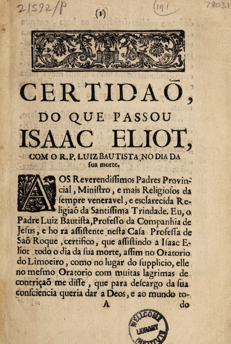 CERTIDÃO, DO Q_UE PASSOU ISAAC ELIOT, COM O R. P. LUIZ BAUTISTA ;N0 DIA DA fua inortei OS Reveíendiílimos Padres Provin¬ cial , Miniftro, e mais Religiofos da rempré venerável, e esclarecida Re¬ ligião da Santiflimâ Trindade. Eu, o Padre Luiz Bâutifta,Profeflb da Companhia de Jefus, c ho ra afliftente nefta Cafa ProfeíTa de Saõ Roque ,certifico, que alfiilindo a Ifaac E- líot todo o dia da fua morte, affim no Oratorio do Limoeiro, como no lugar do fupplicio, elle no mefmo Oratorio com muitas lagrimas de contri(jaõ me diíTe , que para defeargo da fua confciencia queria dar a Deos,e ao inundo to- A do