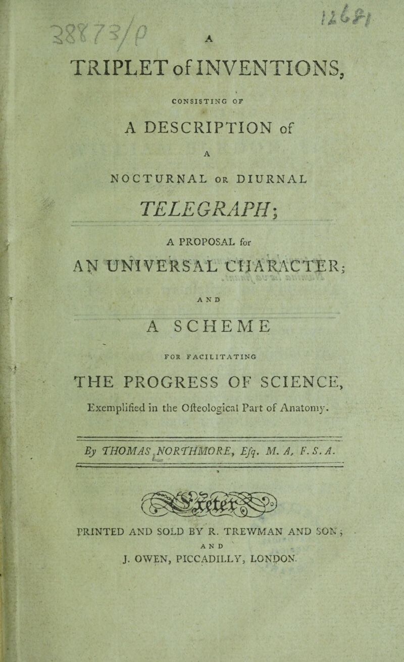 TRIPLET of INVENTIONS, CONSISTING 0? A DESCRIPTION of A NOCTURNAL or DIURNAL TELEGRAPH; .. . - - S —* - -w • •— — .... A PROPOSAL for AN UNIVERSAL CHARACTER; ' . .. r - ' AND ' A SCHEME FOR FACILITATING THE PROGRESS OF SCIENCE, Exemplified in the Ofteologicnl Part of Anatomy. By THOMAS, NORTH MORE, Efq. M. A, F.S.A. PRINTED AND SOLD BY R. TREWMAN AND SON, AND J. OWEN, PICCADILLY, LONDON