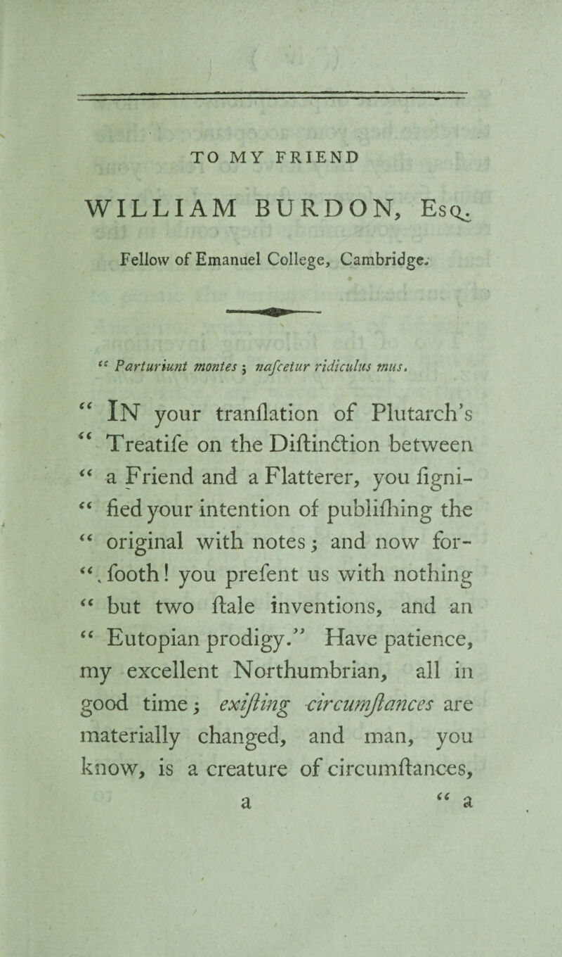 TO MY FRIEND WILLIAM BURDON, Esc^ Fellow of Emanuel College, Cambridge, (! Parturiunt mantes j nafcetur ridiculus tnus. “ In your tranilation of Plutarch’s “ Treatife on the Diftindtion between “ a Friend and a Flatterer, you figni- “ fied your intention of pubiifhing the “ original with notes; and now for- “ .footh! you prefent us with nothing “ but two ftale inventions, and an “ Eutopian prodigy.” Have patience, my excellent Northumbrian, all in good time; exijiing circumjiances are materially changed, and man, you know, is a creature of circumftances, a “ a /