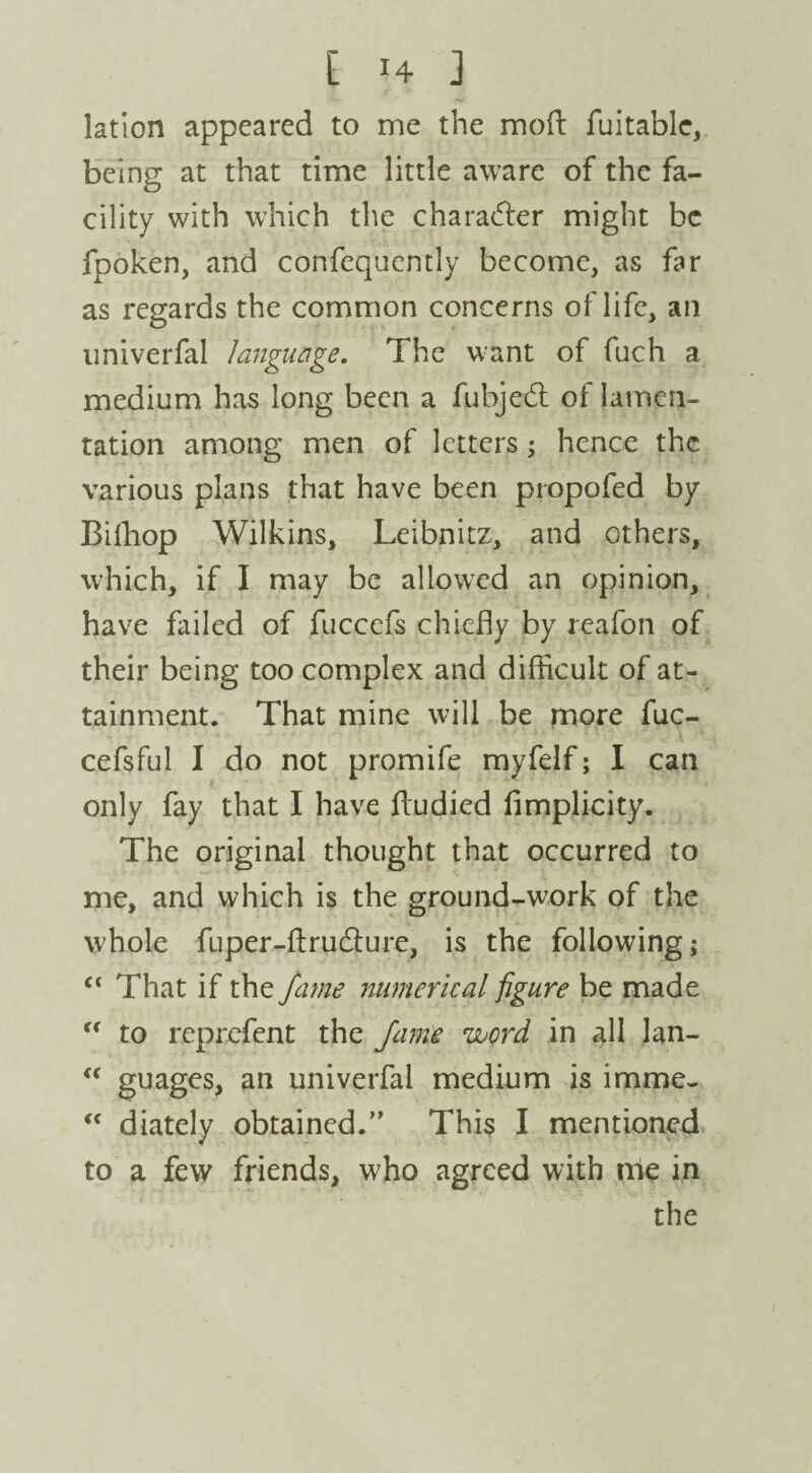 lation appeared to me the moft fuitable, being at that time little aware of the fa¬ cility with which the chamber might be fpoken, and confequently become, as far as regards the common concerns of life, an univerfal language. The want of fuch a medium has long been a fubjedt of lamen¬ tation among men of letters; hence the various plans that have been propofed by Bifhop Wilkins, Leibnitz, and others, which, if I may be allowed an opinion, have failed of fuccefs chiefly by reafon of their being too complex and difficult of at¬ tainment. That mine will be more fuc- cefsful I do not promife myfelf; I can only fay that I have ffudied fimplicity. The original thought that occurred to me, and which is the ground-work of the whole fuper-flrudlure, is the following; £< That if the fame numerical figure be made “ to reprefent the fame word in all lan- <c guages, an univerfal medium is imme- “ diately obtained.” This I mentioned to a few friends, who agreed with me in the