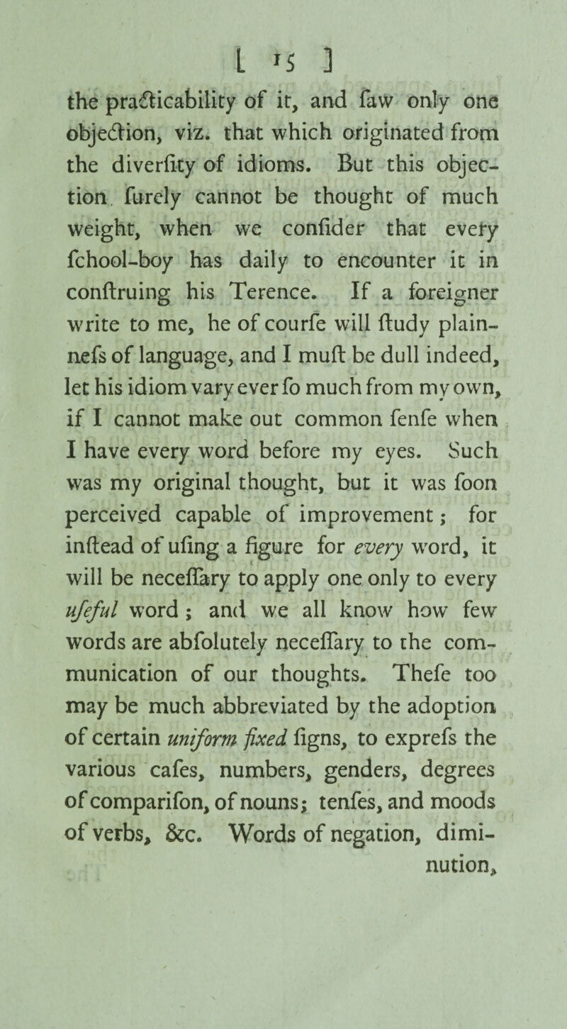 the practicability of it, and favv only one objection, viz. that which originated from the diverfity of idioms. But this objec¬ tion furely cannot be thought of much weight, when we confider that every fchool-boy has daily to encounter it in conftruing his Terence. If a foreigner write to me, he of courfe will ftudy plain- nefs of language, and I mult be dull indeed, let his idiom vary ever fo much from my own, if I cannot make out common fenfe when I have every word before my eyes. Such was my original thought, but it was foon perceived capable of improvement; for inftead of ufing a figure for every word, it will be neceflary to apply one only to every ufeful word ; and we all know how few words are abfolutely necefiary to the com¬ munication of our thoughts. Thefe too may be much abbreviated by the adoption of certain uniform fixed figns, to exprefs the various cafes, numbers, genders, degrees of comparifon, of nouns; tenfes, and moods of verbs, &c. Words of negation, dimi¬ nution.