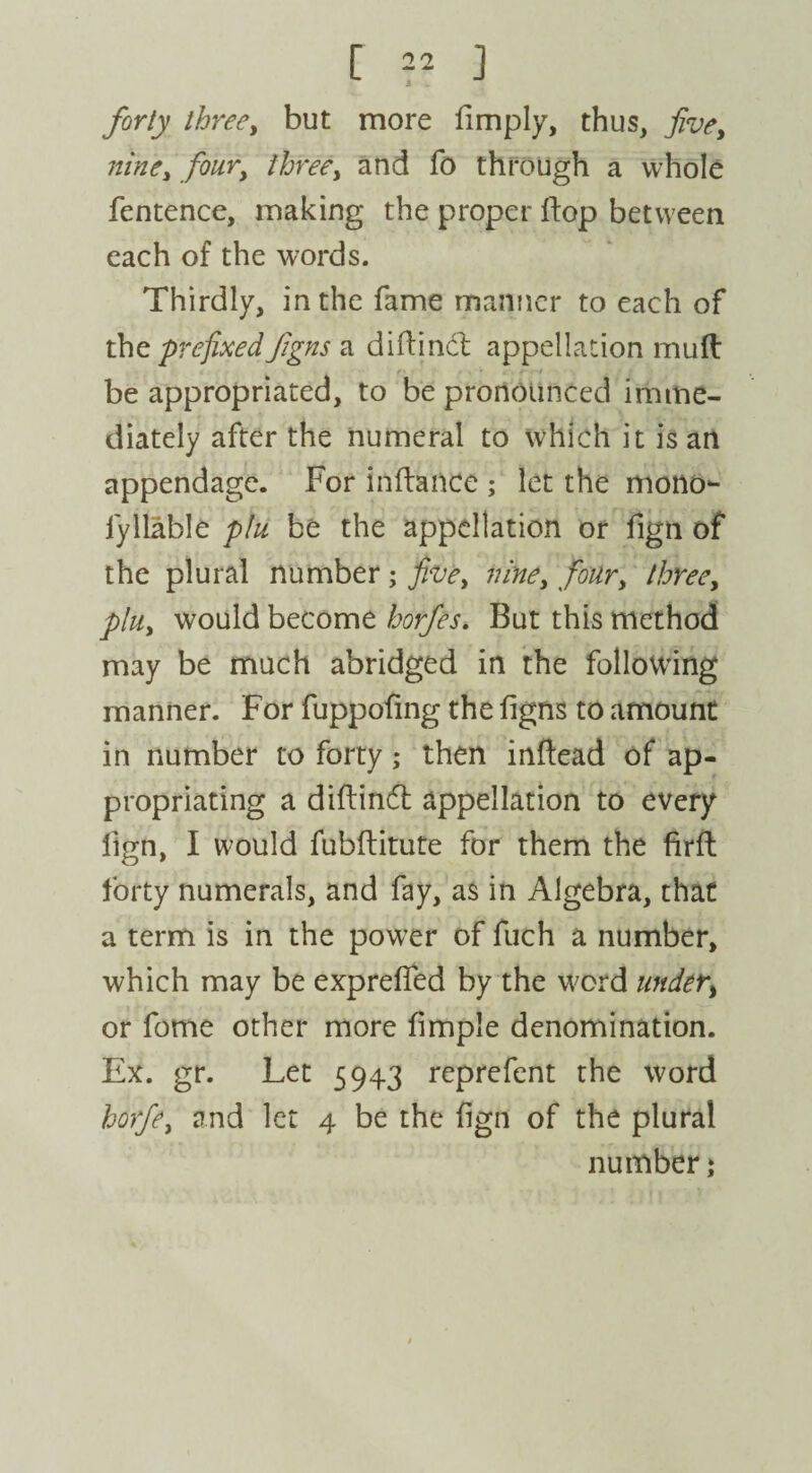 [ =2 ] forty three, but more limply, thus, five, nine, four, three, and lb through a whole fentence, making the proper flop between each of the words. Thirdly, in the fame manner to each of the prefixed figns a didind appellation mud be appropriated, to be pronounced imme¬ diately after the numeral to which it is an appendage. For indance ; let the mono- iyllable phi be the appellation or fign of the plural number; five, nine, four, three, plu, would become horfes. But this method may be much abridged in the following manner. For fuppofing the figns to amount in number to forty; then indead of ap¬ propriating a didind appellation to every fign, I would fubditute for them the fird forty numerals, and fay, as in Algebra, that a term is in the power of fuch a number, which may be exp reded by the word under, or fome other more dmple denomination. Ex. gr. Let 5943 reprefent the word horfe, and let 4 be the bgn of the plural number j
