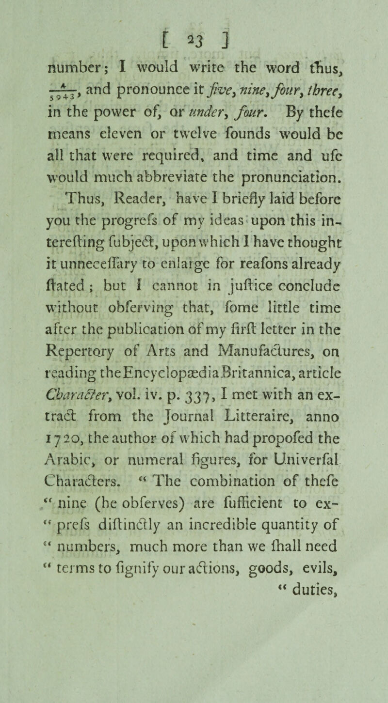 number; I would write the word thus, and pronounce it jive, nine, four) threey in the power of, or under y four. By thefe means eleven or twelve founds would be all that were required* and time and ufe would much abbreviate the pronunciation. Thus, Reader, have I briefly laid before you the progrefs of my ideas upon this in- terefting fubjcdt, upon which 1 have thought it unneceflary to enlarge for reafons already Bated ; but I cannot in juftice conclude without obferving that, fome little time after the publication of my firft letter in the Repertory of Arts and Manufactures, on reading theEncvclopaediaBritannica, article Charafter, vol. iv. p. 337, I met with an ex¬ tract from the Journal Litteraire, anno 1720, the author of which had propofed the Arabic, or numeral figures, for Univerfal Characters. “ The combination of thefe “ nine (he obferves) are fufficient to ex- <f prefs diftin&ly an incredible quantity of “ numbers, much more than we lhall need “ terms to fignify our adions, goods, evils. “ duties,