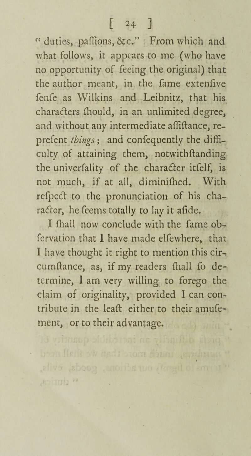 c< duties, paffions, &c.” From which and what follows, it appears to me (who have no opportunity of feeing the original) that the author meant, in the fame extenfive fenfe as Wilkins and Leibnitz, that his characters fhould, in an unlimited degree, and without any intermediate affiftance, re- prefent things; and confequently the diffi¬ culty of attaining them, notwithftanding the univerfality of the character itfelf, is not much, if at all, diminifhed. With refpeCt to the pronunciation of his cha¬ racter, he feems totally to lay it afide. I fhall now conclude with the fame ob- fervation that 1 have made elfewhere, that I have thought it right to mention this cir^ cumfkmce, as, if my readers (hall fo de¬ termine, 1 am very willing to forego the claim of originality, provided I can con¬ tribute in the lead either to their amufe- ment, or to their advantage.