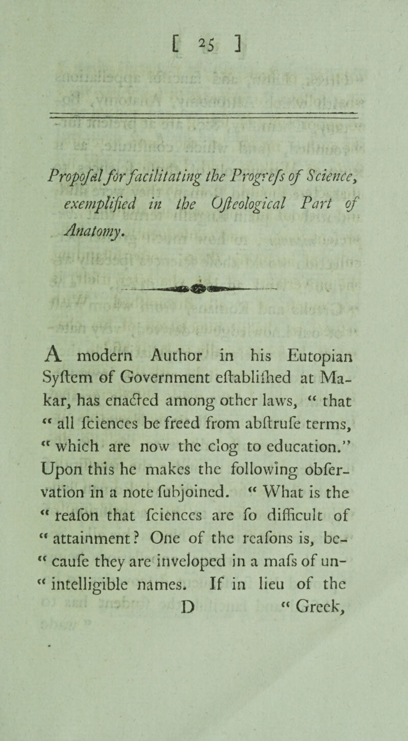 Propofdl for facilitating the Progrefs of Science, exemplified in the OJleological Part of Anatomy. A modern Author in his Eutopian Syftem of Government eftabliihed at Ma¬ kar, has enabled among other laws, “ that “ all fciences be freed from abftrufe terms, which are now the clog to education.” Upon this he makes the following obfer- vation in a note fubjoined. “ What is the reafon that fciences are fo difficult of “ attainment ? One of the reafons is, be- “ caufe they are inveloped in a mafs of un- “ intelligible names. If in lieu of the D “ Greek,