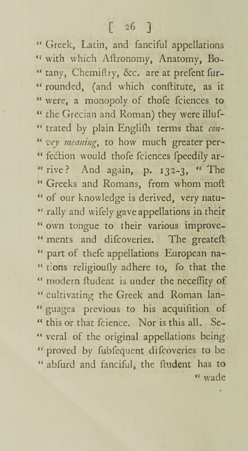 “ Greek, Latin, and fanciful appellations <f with which Aftronomy, Anatomy, Bo- “ tany, Chemiftry, &c. are at prefent fur- “ rounded, (and which conftitute, as it <c were, a monopoly of thofe fciences to “ the Grecian and Roman) they were illuf- “ trated by plain Englifh terms that con- “ vey meaning,, to how much greater per- <f fedlion would thofe fciences fpeedily ar- “ rive ? And again, p. 132-3, “ The <c Greeks and Romans, from whom mod: of our knowledge is derived, very natu- “ rally and wifely gave appellations in their “ own tongue to their various improve- <f ments and difcoveries. The greateft part of thefe appellations European na- 11 tions religioufly adhere to, fo that the <f modern ftudent is under the necelEty of cultivating the Greek and Roman lan- guages previous to his acquifition of cc this or that fcience. Nor is this all. Se- veral of the original appellations being tc proved by fubfequent difcoveries to be u abfurd and fanciful, the ftudent has to f< wade