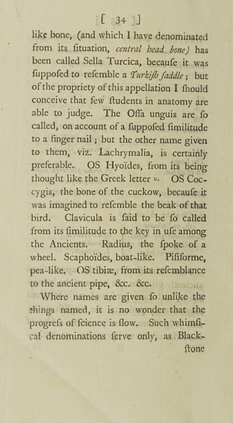 like bone, (and which I have denominated from its fituation, central head, bone) has been called Sella Turcica, becaufe it was fuppofed to refemble a Turkifo faddle; but of the propriety of this appellation I fnould conceive that few ftudents in anatomy are able to judge. The OlTa unguis are fo called, on account of a fuppofed fimilitude to a finger nail; but the other name given to them, viz. Lachrymalia, is certainly preferable. OS Hyoides, from its being thought like the Greek letter v* OS Coc- cygis, the bone of the cuckow, becaufe it was imagined to refemble the beak of that bird. Clavicula is faid to be fo called from its fimilitude to the key in ufe among the Ancients. Radius, the fpoke of a wheel. Scaphoi'des, boat-like. Pififorme, pea-like. OS tibiae, from its refemblance to the ancient pipe, Sec. Sec. Where names are given fo unlike the things named, it is no wonder that the progrefs of fcience is flow. Such whimfi- cal denominations ferve only, as, Black- ftone