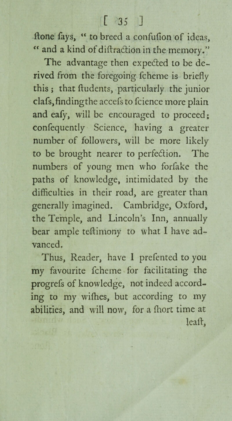 (tone fays,  to breed a confufion of ideas, “ and a kind of diffraction in the memory.” The advantage then expected to be de¬ rived from the foregoing fcheme is briefly this ; that (Indents, particularly the junior clafs, finding the accefs to fcience more plain and eafy, will be encouraged to proceed; confequently Science, having a greater number of followers, will be more likely to be brought nearer to perfection. The numbers of young men who forfake the paths of knowledge, intimidated by the difficulties in their road, are greater than generally imagined. Cambridge, Oxford, the Temple, and Lincoln’s Inn, annually bear ample teftimony to what I have ad¬ vanced. Thus, Reader, have 1 prefented to you my favourite fcheme for facilitating the progrefs of knowledge, not indeed accord¬ ing to my wifhes, but according to my abilities, and will now, for a fhort time at leal!.