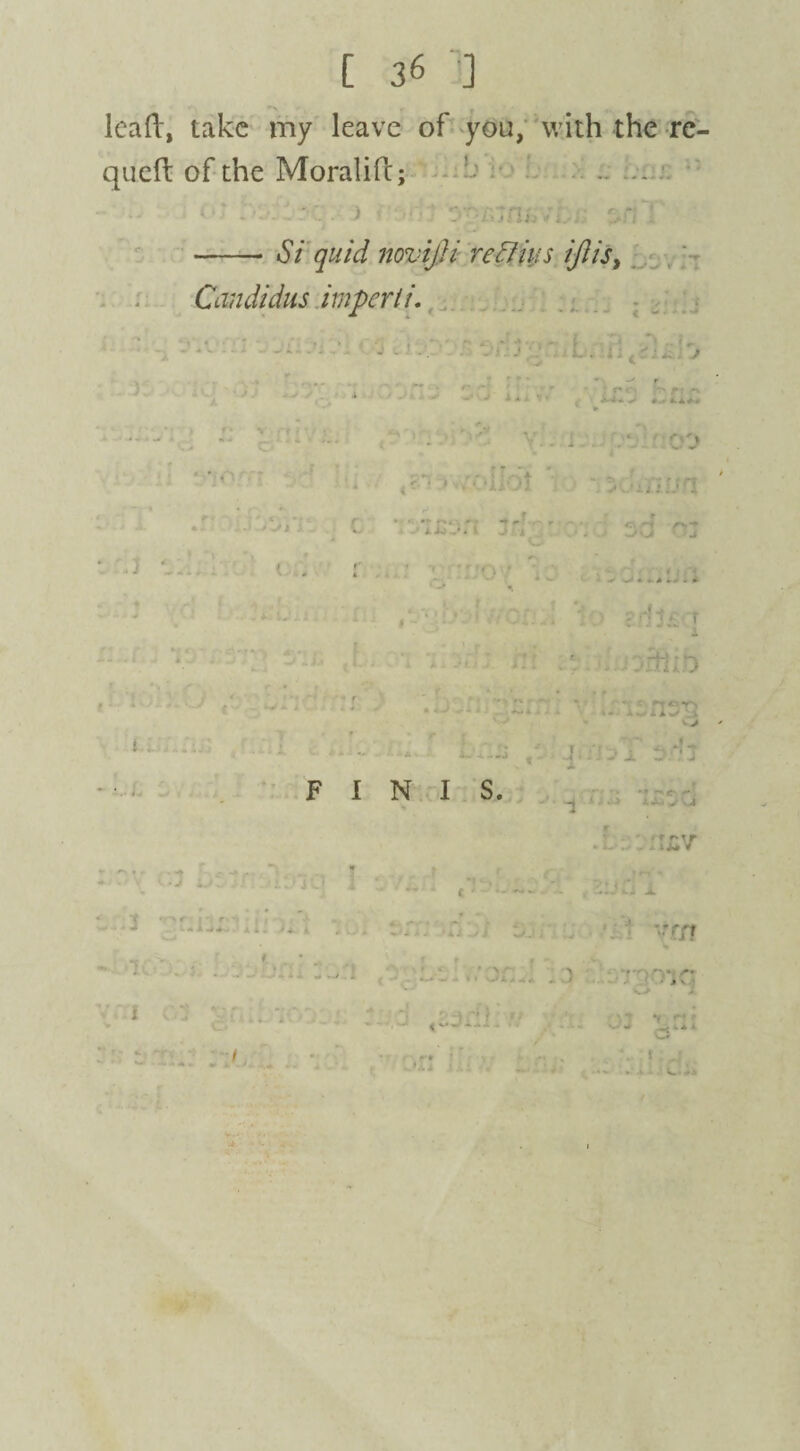lead, take my leave of you, with the re- queft of the Moralift; .. « K4 j - ' , > . zn'i -Si quid novijji reclius iftis, Candidas imperii. * ^ w . . - - i - J1 * ^ * -J v i V- .»./ ■> - - 4 * ■ • • i-ii> I. •.A*. » • . f. V rtc ,, » • -« ,_J>.i 4 « <tf« , , , • **V V * 1^'% - * • ••■»-. . ... . J f f ■ - V r -* -■» i - i* i. «8 )'• • ‘Hot - n^OxHlfft ' 4 mc ‘ 0 • ± s.t Jyj | I _ ,J f > t 1 • ’ ( 2' . . . : ■  . • . < ; ‘V • •r i - A ! ' - -3 I . * Oxl. ■ ,t* ■ ; :. . 1 ) cdl-; r • *Uj- -4 A' * . h v , •. rtiib s X r • , > I '■ ' ' i'»/i - - f 4 * > |v,. ■ 'S; ■ .. \un^ - - L'LSS /, J. jT . * ± F INIS. r .:. : I£V * .  of r - -. :o:.T - t 'or n ' f * tvr/f - ■ ‘ * • .• -- » * - - 'J ■ 'L -..':) / - oic '' ' If f 1 ' • ' - - ' f •■i' r’ » -- . ^ <-*- --‘■t •* • .-t- ..- a ■ f . >. . • ' a' p. ■ .. . ..