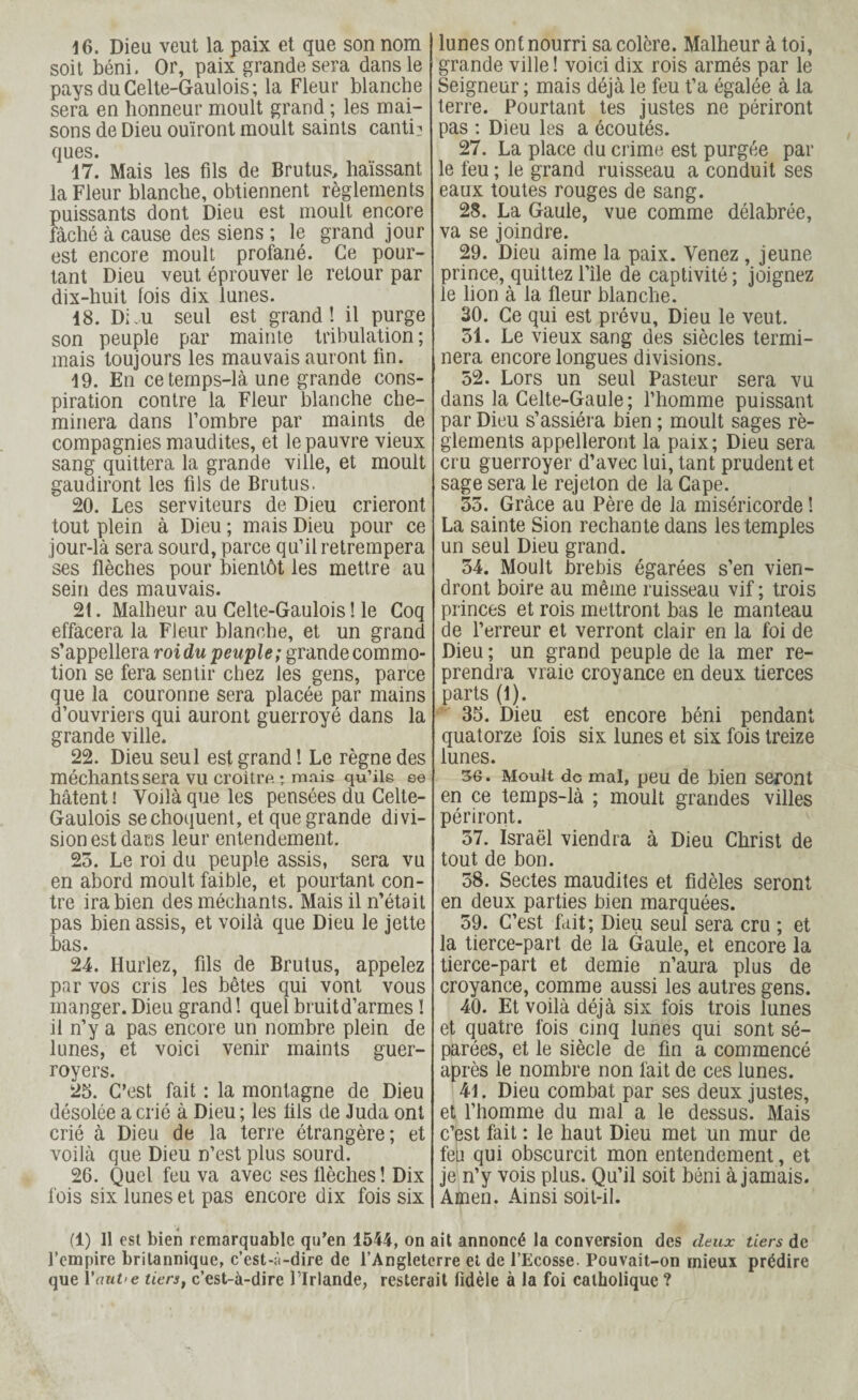 16. Dieu veut la paix et que son nom I soit béni. Or, paix grande sera dans le paysduCelte-Gaulois; la Fleur blanche sera en honneur moult grand ; les mai¬ sons de Dieu ouïront moult saints canti? ques. 17. Mais les fils de Brutus, haïssant la Fleur blanche, obtiennent règlements puissants dont Dieu est moult encore fâché à cause des siens ; le grand jour est encore moult profané. Ce pour¬ tant Dieu veut éprouver le retour par dix-huit lois dix lunes. 18. Dim seul est grand! il purge son peuple par mainte tribulation; mais toujours les mauvais auront fin. 19. En ce temps-là une grande cons¬ piration contre la Fleur blanche che¬ minera dans l’ombre par maints de compagnies maudites, et le pauvre vieux sang quittera la grande ville, et moult gaudiront les fils de Brutus. 20. Les serviteurs de Dieu crieront tout plein à Dieu ; mais Dieu pour ce jour-là sera sourd, parce qu’il retrempera ses flèches pour bientôt les mettre au sein des mauvais. 21. Malheur au Celte-Gaulois ! le Coq effacera la Fleur blanche, et un grand s’appellera roi du peuple; grande commo¬ tion se fera sentir chez les gens, parce que la couronne sera placée par mains d’ouvriers qui auront guerroyé dans la grande ville. 22. Dieu seul est grand ! Le règne des méchants sera vu croître ; mais qu’ils ee hâtent ! Voilà que les pensées du Celte- Gaulois se choquent, et que grande divi¬ sion est dans leur entendement. 23. Le roi du peuple assis, sera vu en abord moult faible, et pourtant con¬ tre ira bien des méchants. Mais il n’était pas bien assis, et voilà que Dieu le jette bas. 24. Hurlez, fils de Brutus, appelez par vos cris les bêtes qui vont vous manger. Dieu grand ! quel bruit d’armes ! il n’y a pas encore un nombre plein de lunes, et voici venir maints guer- royers. 25. C’est fait : la montagne de Dieu désolée a crié à Dieu; les fils de Juda ont crié à Dieu de la terre étrangère; et voilà que Dieu n’est plus sourd. 26. Quel feu va avec ses flèches! Dix fois six lunes et pas encore dix fois six I lunes ont nourri sa colère. Malheur à toi, grande ville ! voici dix rois armés par le Seigneur ; mais déjà le feu t’a égalée à la terre. Pourtant tes justes ne périront pas : Dieu les a écoutés. 27. La place du crime est purgée par le feu ; le grand ruisseau a conduit ses eaux toutes rouges de sang. 28. La Gaule, vue comme délabrée, va se joindre. 29. Dieu aime la paix. Venez , jeune prince, quittez File de captivité ; joignez le lion à la fleur blanche. 30. Ce qui est prévu. Dieu le veut. 31. Le vieux sang des siècles termi¬ nera encore longues divisions. 52. Lors un seul Pasteur sera vu dans la Celte-Gaule; l’homme puissant par Dieu s’assiéra bien ; moult sages rè¬ glements appelleront la paix; Dieu sera cru guerroyer d’avec lui, tant prudent et sage sera le rejeton de la Cape. 35. Grâce au Père de la miséricorde ! La sainte Sion rechante dans les temples un seul Dieu grand. 34. Moult brebis égarées s’en vien¬ dront boire au même ruisseau vif ; trois princes et rois mettront bas le manteau de l’erreur et verront clair en la foi de Dieu ; un grand peuple de la mer re¬ prendra vraie croyance en deux tierces parts (1). 35. Dieu est encore béni pendant quatorze fois six lunes et six fois treize lunes. 36. Moult de mal, peu de bien seront en ce temps-là ; moult grandes villes périront. 37. Israël viendra à Dieu Christ de tout de bon. 58. Sectes maudites et fidèles seront en deux parties bien marquées. 59. C’est fait; Dieu seul sera cru ; et la tierce-part de la Gaule, et encore la tierce-part et demie n’aura plus de croyance, comme aussi les autres gens. 40. Et voilà déjà six fois trois lunes et quatre fois cinq lunes qui sont sé¬ parées, et le siècle de fin a commencé après le nombre non fait de ces lunes. 41. Dieu combat par ses deux justes, et l’homme du mal a le dessus. Mais c’est fait : le haut Dieu met un mur de feu qui obscurcit mon entendement, et je n’y vois plus. Qu’il soit béni à jamais. Amen. Ainsi soit-il. (1) Il est bien remarquable qu’en 1544, on ait annoncé la conversion des deux tiers de l’empire britannique, c’est-à-dire de l’Angleterre et de l’Ecosse. Pouvait-on mieux prédire que Vaut-e lien, c’est-à-dire l’Irlande, resterait fidèle à la foi catholique ?