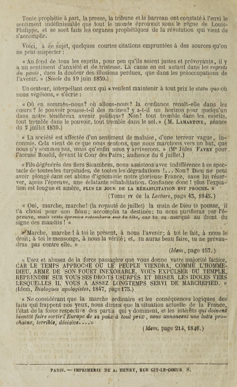 Toute prophétie à part, la presse, la tribune et le barreau ont constaté à Tenvi le sentiment indéfinissable que tout le monde éprouvait sous le règne de Louis- Philippe, et se sont faits les organes prophétiques de la révolution qui vient de s’accomplir. Voici, à ce sujet, quelques courtes citations empruntées à des sources qu’on ne peut suspecter : « Au fond de tous les esprits, pour peu qu’ils soient justes et prévoyants, il y a un sentiment d’anxiélé et de tristesse. La cause en est autant dans les regrets du passé, dans la douleur des illusions perdues, que dans les préoccupations de l’avenir. » (Siècle du 19 juin 1839.) Un orateur, interpellant ceux qui « veulent maintenir à tout prix le statu quo où nous végétons, » s’écrie : «Où en sommès-nous? où allous-nous? la confiance renaît-elle dans les cœurs ? le pouvoir pousse-t-il des racines? y a-t-il un horizon pour quelqu’un dans notre ténébreux avenir politique? Non! tout tremble dans les esprits, tout tremble flans le pouvoir, tout tremble dans le sol.» (M. Lamartine, séance du 2 juillet 1839.) « La société est affectée d’un sentiment de malaise, d’une terreur vague, in¬ connue. Gela vient de ce que nous sentons, que nous marchons vers un but, que nous n’y sommes pas, mais qu’enfin nous y arriverons. » (Me Jules Favre pour l’accusé Roudil, devant la Cour des Pairs; audience du 6 juillet.) «Filsdégénérés des fiers Sicambres, nous assistons avec indifférence à ce spec¬ tacle de toutes les turpitudes, de toutes les dégradations !... Non? Dieu ne peut avoir plongé dans cet abîme d’ignominie notre glorieuse France, sans lui réser¬ ver, après l’épreuve, une éclatante réhabilitation. Confiance donc ! plus l’expia¬ tion est longue et amère, plus le jour de la réhabilitation est proche. » (Tome iv de la Lecture, page 43, 1843.) « Oui, marche, marche! (la royauté de juillet) la main de Dieu te pousse, il t’a choisi pour son fléau; accomplis ta destinée: tu nous purifieras par l’é¬ preuve, mais cette éprouve retombera sur ta tâto, car tu es marqué RU front du signe des maudits ! » ^Marche, marche ! à toi le présent, à nous l’avenir; à toi le fait, à nous le droit; à toi le mensonge, à nous la vérité; et, tu auras beau faire, tu ne prévau¬ dras pas contre elle. » {Idem, page 157. ) « Usez et abusez de la force passagère que vous donne votre majorité factice, CAR LE TEMPS APPROCHE OU LÉ PEUPLE VIENDRA, COMME L’HOMME- DIEU, ARMÉ DE SON FOUET INEXORABLE, VOUS EXPULSER DU TEMPLE, REPRENDRE SUR VOUS SES DROITS USURPÉS ET BRISER LES IDOLES VERS LESQUELLES IL VOUS A ASSEZ LONGTEMPS SERVI DE MARCHEPIED. » (Idem, Dialogues apologistes, 1847, page 175.) « Ne considérant que la marche ordinaire et les conséquences logiques des faits qui frappent nos yeux, nous dirons que la situation actuelle de la France, l’état de la force respective des partis qui y dominent, ei les intérêts qui doivent bientôt faire sortir VEurope de sa paix à tout prix, nous annoncent une lutte pro¬ chaine, terrible, décisive....» {Idem, page 214,1846.) PARIS, — IMPRIMERIE DE A. HENRY, RUE GIT-LE-GOKUR 8.