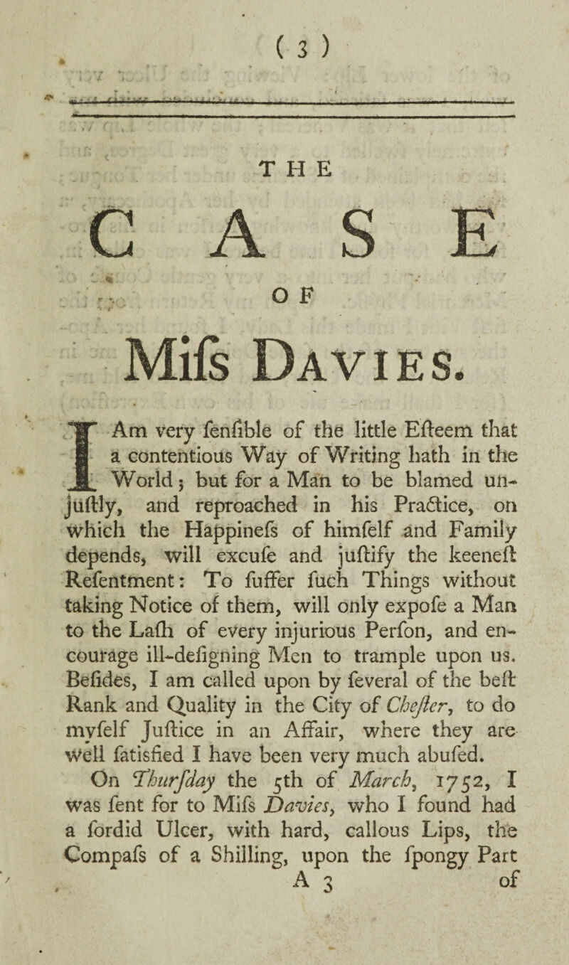 » ■■ ■ I . . - - - THE C A S E O F Mifs Davies. I Am very fenfible of the little Efteem that a contentious Way of Writing hath in the World 5 but for a Man to be blamed un- juftly, and reproached in his Practice, on which the Happinefs of himfelf and Family depends, will excufe and juftify the keeneft Refentment: To fuffer fuch Things without taking Notice of them, will only expofe a Man to the Lafh of every injurious Perfon, and en¬ courage ill-defigning Men to trample upon us. Befides, I am called upon by feveral of the beft Rank and Quality in the City of Chejler, to do mvfelf juftice in an Affair, where they are Well fatisfied I have been very much abufed. On <Thurfday the 5th of March, 1752, I was fent for to Mifs Davies, who I found had a fordid Ulcer, with hard, callous Lips, the Compafs of a Shilling, upon the fpongy Part A3 of #