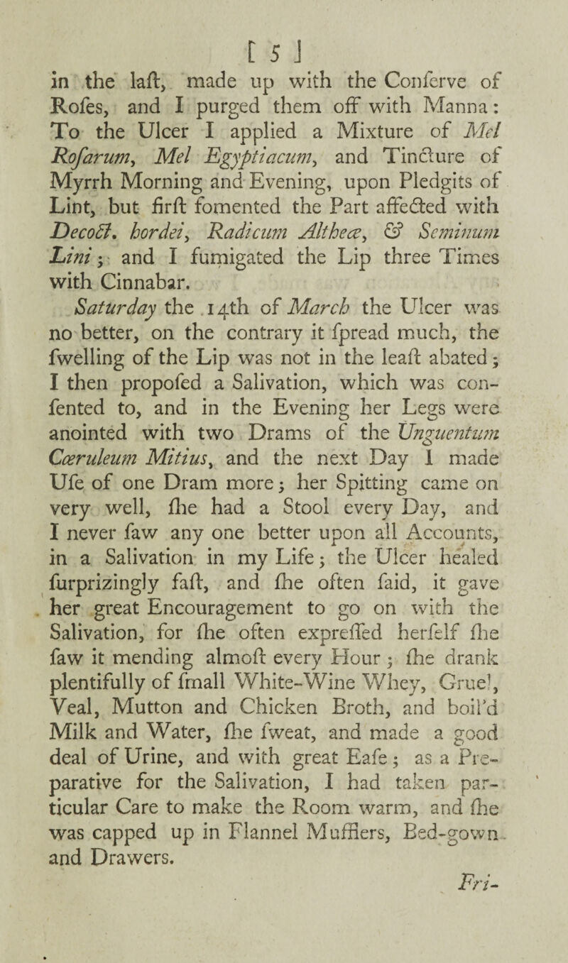 in the laft, made up with the Conferve of Rofes, and I purged them off with Manna: To the Ulcer I applied a Mixture of Mel Rofarum, Mel Egyptiacum, and Tin cl ure of Myrrh Morning and Evening, upon Pledgits of Lint, but firft fomented the Part affected with Decoffi. hordei, Radicwn Althece, & Seminum Lini; and I fumigated the Lip three Times with Cinnabar. Saturday the 14th of March the Ulcer was no better, on the contrary it fpread much, the fwelling of the Lip was not in the lea ft abated; I then propofed a Salivation, which was con- fented to, and in the Evening her Legs were anointed with two Drams of the tTnguentum Cceruleum Mitius, and the next Day 1 made Ufe of one Dram more; her Spitting came on very well, fhe had a Stool every Day, and I never faw any one better upon all Accounts, in a Salivation in my Life; the Ulcer healed furprizingly fait, and fhe often faid, it gave her great Encouragement to go on with the Salivation, for (lie often expreffed herfelf fhe faw it mending almoft every Hour 5 fhe drank plentifully of (mail White-Wine Whey, Gruq\ Yeal, Mutton and Chicken Broth, and boil’d Milk and Water, fine fweat, and made a good deal of Urine, and with great Eafe; as a Pre¬ parative for the Salivation, I had taken par¬ ticular Care to make the Room warm, and (lie was capped up in Flannel Mufflers, Bed-gown and Drawers. Erl-