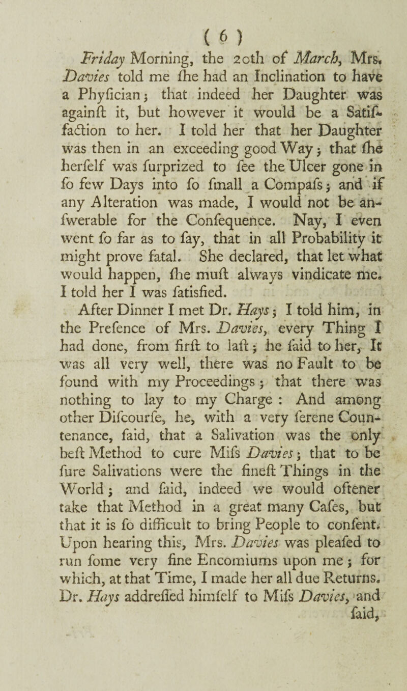 Friday Morning, the 20th of March, Mrs, Davies told me fhe had an Inclination to have a Phyfician$ that indeed her Daughter was againfl it, but however it would be a Satif- faction to her. I told her that her Daughter was then in an exceeding good Way $ that fhe herfelf was furprized to fee the Ulcer gone in fo few Days into fo ftnall a Compafs $ and if any Alteration was made, I would not be an- fwerable for the Confequence. Nay, I even went fo far as to fay, that in all Probability it might prove fatal. She declared, that let what would happen, fhe mud always vindicate me. I told her I was fatisfied. After Dinner I met Dr. Hays ; I told him, in the Prefence of Mrs. Davies, every Thing I had done, from fird to lad; he laid to her, It was all verv well, there was no Fault to be found with my Proceedings; that there was nothing to lay to my Charge : And among other Difcourfe, he, with a very lerene Coun¬ tenance, faid, that a Salivation was the only bed Method to cure Mifs Davies; that to be fure Salivations were the fined Things in the World; and faid, indeed we would oftener take that Method in a great many Cafes, but that it is fo difficult to bring People to confetti* Upon hearing this, Mrs. Davies was pleafed to run fome very fine Encomiums upon me; for w hich, at that Time, I made her all due Returns. Dr. Hays addrefied himfelf to Mifs Davies, and