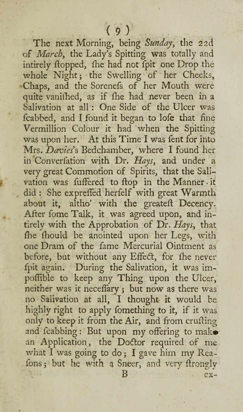 The next Morning, being Sunday, the 2 2d of March, the Lady's Spitting was totally and intirely flopped, fhe had not fpit one Drop the whole Night; the Swelling of her Cheeks, Chaps, and the Sorenefs of her Mouth were quite vanifhed, as if fhe had never been in a Salivation at all: One Side of the Ulcer was fcabbed, and I found it began to lofe that fine Vermillion Colour it had when the Spitting was upon her. At this Time I was fent for into Mrs. Daviess Bedchamber, where I found her in Converfation with Dr. Rays, and under a very great Commotion of Spirits, that the Sali¬ vation was fuffered to flop in the Manner. it did : She ex prefled herfelf with great Warmth about it, altho’ with the greateft Decency. After fome Talk, it was agreed upon, and in¬ tirely with the Approbation of Dr. Hays, that fhe fhould be anointed upon her Legs, with one Dram of the fame Mercurial Ointment as before, but without any Effed, for fhe never fpit again. During the Salivation, it was im- poflible to keep any Thing upon the Ulcer, neither was it neceflary; but now as there was no Salivation at all, I thought it would be highly right to apply fomething to it, if it was only to keep it from the Air, and from crufling and fcabbing: But upon my offering to mak# an Application, the Dodor required of me what I was going to do; I gave him my Rea- ions; but he with a Sneer, and very ftrongly B ex-