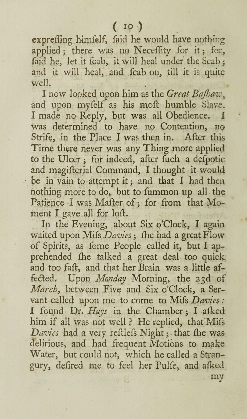 exprefling himfelf, faid he would have nothing applied; there was no Neceflity for it j for, faid he, let it feab, it will heal under the Scab; and it will heal, and fcab on, till it is quite well. I now looked upon him as the Great Bajkaeu\ and upon myfelf as his moft humble Slave. I made no Reply, but was all Obedience. I was determined to have no Contention, no Strife, in the Place I was then in. After this Time there never was any Thing more applied to the Ulcer ; for indeed, after fuch a defpotic and magifterial Command, I thought it would ' be in vain to attempt it; and that I had then nothing more to do, but to fummon up all the Patience I was Mafter of -> for from that Mo¬ ment I gave all for loft. In the Evening, about Six o'Clock, I again waited upon Mils Davies; fhe had a great Flow of Spirits, as fome People called it, but I ap¬ prehended fhe talked a great deal too quick and too faft, and that her Brain was a little af- feded. Upon Monday Morning, the 23d of March, between Five and Six o’Clock, a Ser¬ vant called upon me to come to Mifs Davies: I found Dr. Hays in the Chamber 5 I afked him if all was not well ? He replied, that Mifs Davies had a very reftlefs Night; that fhe wa9 delirious, and had frequent Motions to make Water, but could not, which he called a Stran¬ gury, defired me to feel her Pulfe, and afked my