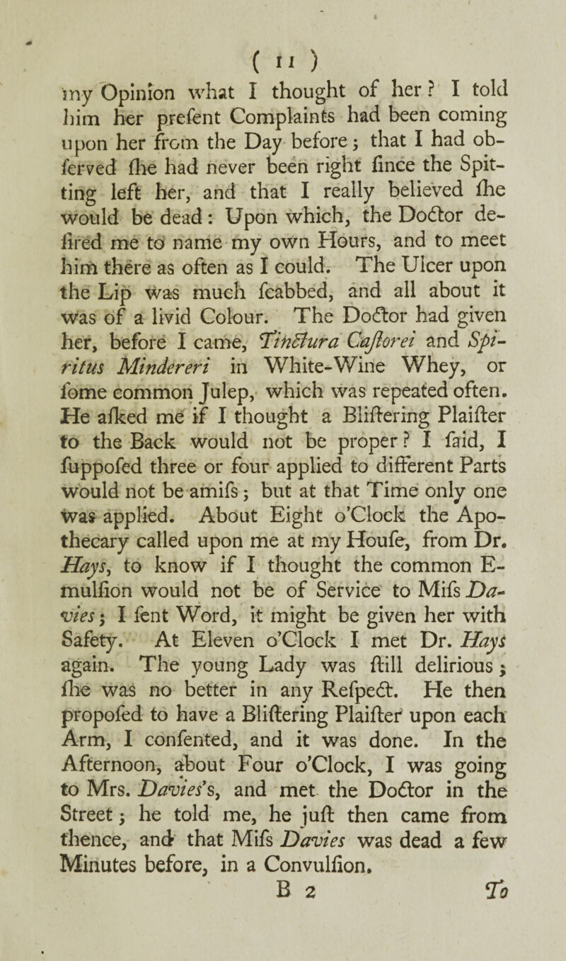 my Opinion what I thought of her ? I told him her prefent Complaints had been coming upon her from the Day before; that I had ob¬ served file had never been right fince the Spit¬ ting left her, and that I really believed fhe would be dead: Upon which, the Doctor de- iired me to name my own Hours, and to meet him there as often as I could. The Ulcer upon the Lip was much fcabbed, and all about it was of a livid Colour. The Dodtor had given her, before I came, 2iiiBura Cajlorei and Spi¬ rit us hlindereri in White-Wine Whey, or fome common Julep, which was repeated often. He afked me if I thought a Bliftering Plaifter to the Back would not be proper ? I faid, I fuppofed three or four applied to different Parts would not be amifs; but at that Time only one was applied. About Eight o’Clock the Apo¬ thecary called upon me at my Houfe, from Dr. Hays, to know if I thought the common E- mulfion would not be of Service to Mifs Da¬ vies ; I lent Word, it might be given her with Safety. At Eleven o’Clock I met Dr. Hays again. The young Lady was ftill delirious; file was no better in any Refpedf. He then propofed to have a Bliftering Plaiftef upon each Arm, I confented, and it was done. In the Afternoon, about Four o’Clock, I was going to Mrs. Davies's, and met the Dodtor in the Street ; he told me, he juft then came from thence, and that Mifs Davies was dead a few Minutes before, in a Convulfion. B 2 20