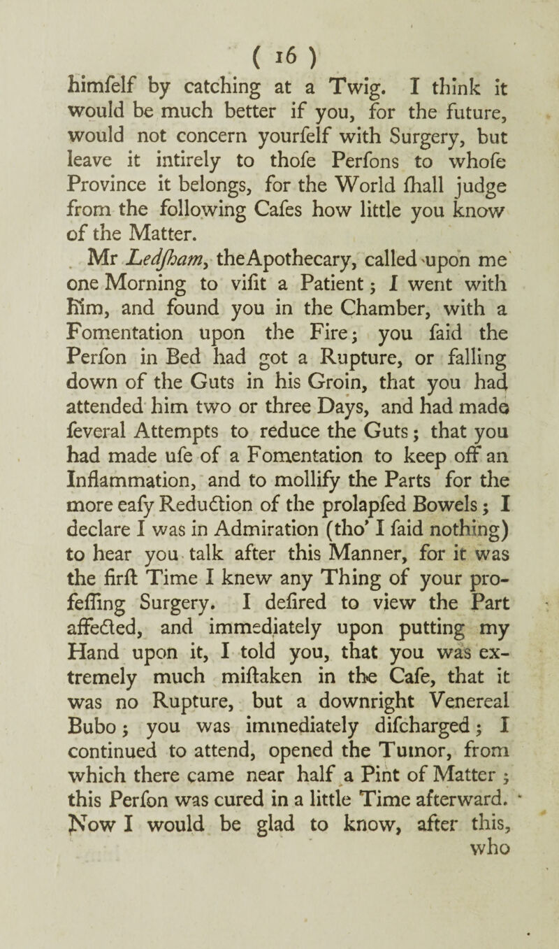 himfelf by catching at a Twig. I think it would be much better if you, for the future, would not concern yourfelf with Surgery, but leave it intirely to thofe Perfons to whofe Province it belongs, for the World fhall judge from the following Cafes how little you know of the Matter. Mr Ledjham, the Apothecary, called'Upon me one Morning to vifit a Patient ; I went with Km, and found you in the Chamber, with a Fomentation upon the Fire; you faid the Perfon in Bed had got a Rupture, or falling down of the Guts in his Groin, that you had attended him two or three Days, and had made feveral Attempts to reduce the Guts; that you had made ufe of a Fomentation to keep off an Inflammation, and to mollify the Parts for the more eafy Reduction of the prolapfed Bowels; I declare I was in Admiration (tho’ I faid nothing) to hear you talk after this Manner, for it was the firft Time I knew any Thing of your pro- fefling Surgery. I defired to view the Part affe&ed, and immediately upon putting my Hand upon it, I told you, that you was ex¬ tremely much miftaken in the Cafe, that it was no Rupture, but a downright Venereal Bubo; you was immediately difeharged; I continued to attend, opened the Tumor, from which there came near half a Pint of Matter ; this Perfon was cured in a little Time afterward. * JSow I would be glad to know, after this.