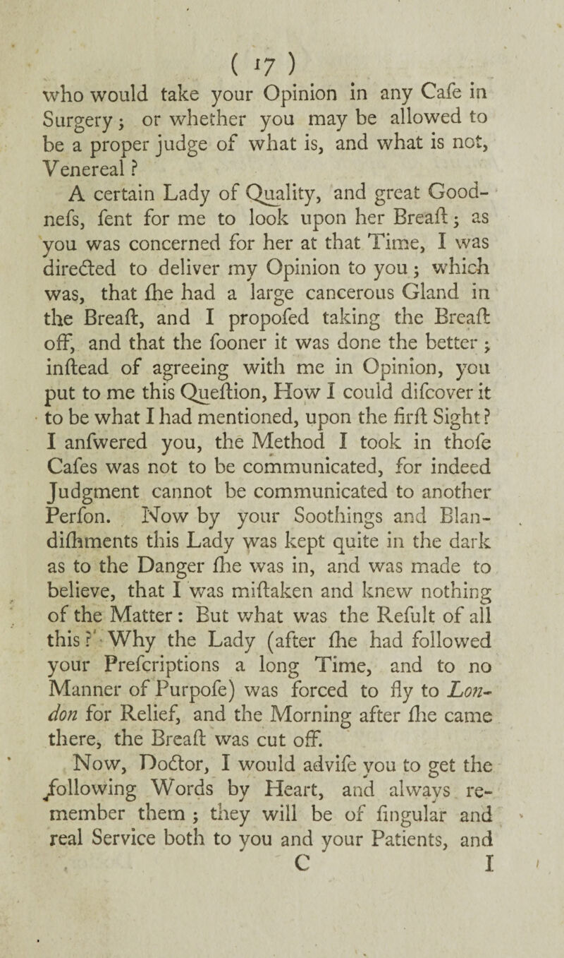 who would take your Opinion in any Cafe in Surgery; or whether you may be allowed to be a proper judge of what is, and what is not, Venereal ? A certain Lady of Quality, and great Good- nefs, fent for me to look upon her Bread; as you was concerned for her at that Time, I was dire&ed to deliver my Opinion to you; which was, that die had a large cancerous Gland in the Bread, and I propofed taking the Bread off, and that the fooner it was done the better ; indead of agreeing with me in Opinion, you put to me this Quedion, How I could difcover it to be what I had mentioned, upon the fil’d Sight? I anfwered you, the Method I took in thofe Cafes was not to be communicated, for indeed Judgment cannot be communicated to another Perfon. Now by your Soothings and Blan- difhments this Lady was kept quite in the dark as to the Danger fhe was in, and was made to believe, that I was midaken and knew nothing of the Matter: But what was the Refult of all this r Why the Lady (after fhe had followed your Prefcriptions a long Time, and to no Manner of Purpofe) was forced to fly to Lon¬ don for Relief, and the Morning after die came there, the Bread was cut off. Now, Dodtor, I would advife you to get the ^following Words by Heart, and always re¬ member them ; they will be of Angular and real Service both to you and your Patients, and ' C I i