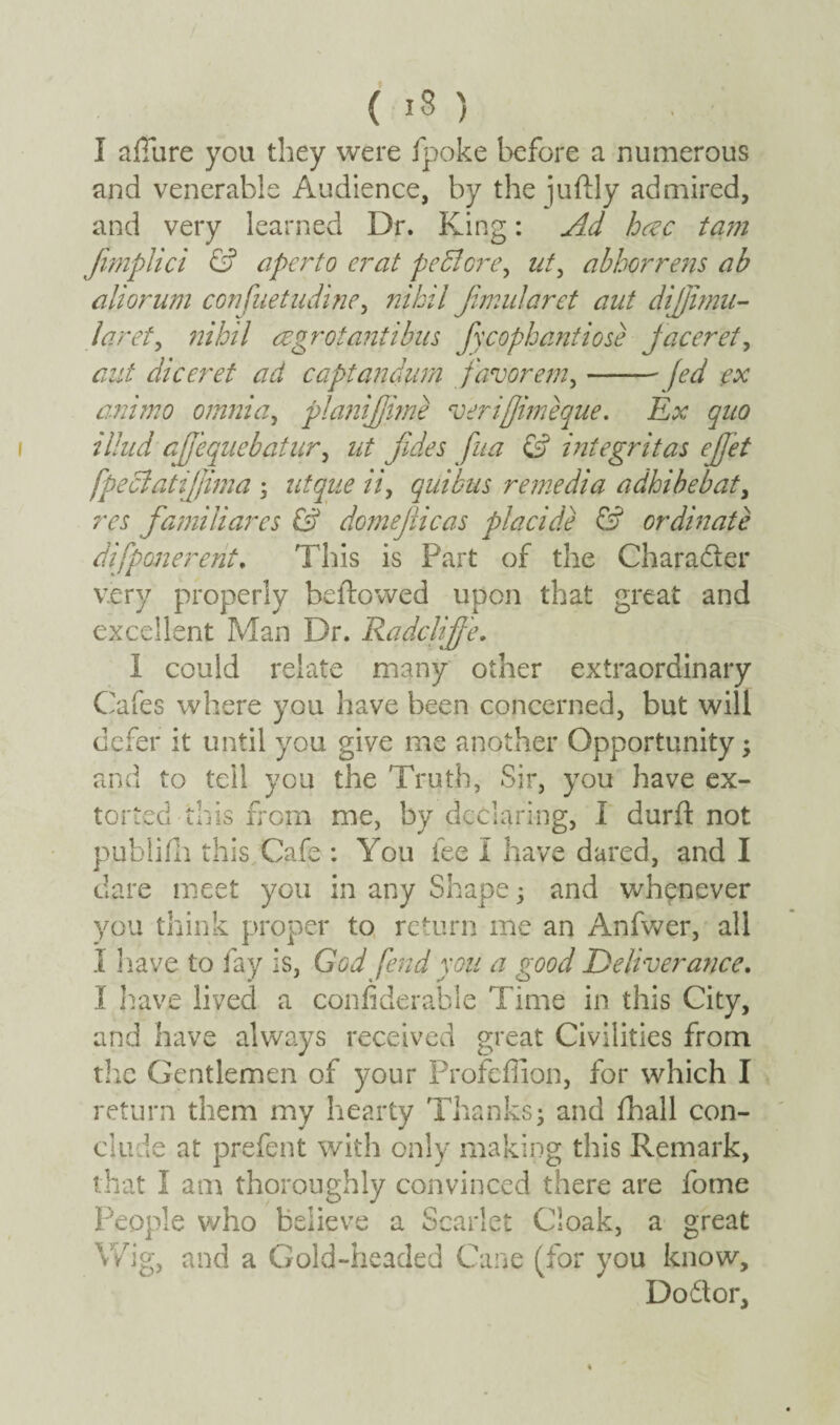 { IS ) I allure you they were fpoke before a numerous and venerable Audience, by the juftly admired, and very learned Dr. King: Ad hcec ta?n fimplici & aperto erat peclcrcq ut, abborrens ab aliorum confuetudwe, nihil Jimularet aut dijjimu- laret, nihil a grot antibus fycophantiose jaceret, aut diceret ad captandum favorem,-fed ex ammo omnia, planijjirne veriffimeque. Ex quo iilud afjequebatur, ut fides fua & integritas ejjet fpeclattjfima ; r/tyz'e //, quibus remedia adhibebat, m famiHares & domeflicas placide & ordinate difponerent. This is Part of the Chara&er very properly beftowed upon that great and excellent Man Dr. Radclijfe. I could relate many other extraordinary Cafes where you have been concerned, but will defer it until you give me another Opportunity; and to tell you the Truth, Sir, you have ex¬ torted this from me, by declaring, I durft not publifh this Cafe : You fee I have dared, and I dare meet you in any Shape; and whenever you think proper to return me an Anfwer, all I have to fay is, God fend you a good Deliverance. I have lived a confiderable Time in this City, and have always received great Civilities from the Gentlemen of your Profcflion, for which I return them my hearty Thanks; and fhall con¬ clude at prefent with only making this Remark, that I am thoroughly convinced there are fome People who believe a Scarlet Cloak, a great Wig, and a Gold-headed Cane (for you know, Dodtor,