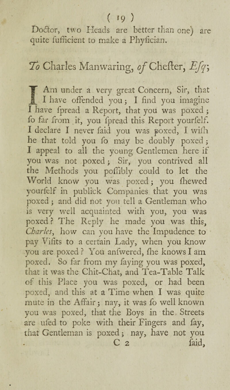 ( '9 ) Dodtor, two Heads are better than one) are quite fufficient to make a Phyfician. 1To Charles Man waring, of Chefter, Efq\ I Am under a very great Concern, Sir, that I have offended you 5 I find you imagine I have fpread a Report, that you was poxed ; fo far from it, you fpread this Report yourfelf. I declare I never faid you was poxed, I wifh he that told you fo may be doubly poxed ; I appeal to all the young Gentlemen here if you was not poxed 5 Sir, you contrived all the Methods you pofiibly could to let the World know you was poxed; you fhewed yourfelf in publick Companies that you was poxed 3 and did not you tell a Gentleman who is very well acquainted with you, you was poxed ? The Reply he made you was this, Charles, how can you have the Impudence to pay Vifits to a certain Lady, when you know you are poxed ? You anfwered, fhe knows I am poxed. So far from my faying you was poxed, that it was the Chit-Chat, and Tea-Table Talk of this Place you was poxed, or had been poxed, and this at a Time when I was quite mute in the Affair; nay, it was fo well known you was poxed, that the Boys in the Streets are ufed to poke with their Fingers and fay, that Gentleman is poxed; nay, have not you C 2 faid.